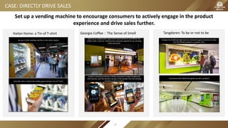 CASE: DIRECTLY DRIVE SALES
Hailan Home: a Tin of T-shirt Georgia Coffee：The Sense of Smell Tangdaren: To be or not to be
Build up an independent space with brand elements and diffuse the
coffee smell. It aims to enhance the consumer experience by combing
vision and scent.
Install an interactive devise to allow consumers to play the game by
their phones, and the winners can get a free sample from the vending
machine or get a coupon.
Change the traditional light box to a interactive game machine to solve
the YES OR NO problems in people’s life.
Consumers who attend the game can win a product.
Set up a t-shirt vending machine in the metro station
Scan QR code to attend the mobile game and win a tin of T-shirt
Set up a vending machine to encourage consumers to actively engage in the product
experience and drive sales further.
91
 