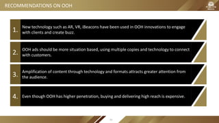 New technology such as AR, VR, iBeacons have been used in OOH innovations to engage
with clients and create buzz.1.
OOH ads should be more situation based, using multiple copies and technology to connect
with customers.2.
Even though OOH has higher penetration, buying and delivering high reach is expensive.4.
RECOMMENDATIONS ON OOH
Amplification of content through technology and formats attracts greater attention from
the audience.3.
93
 