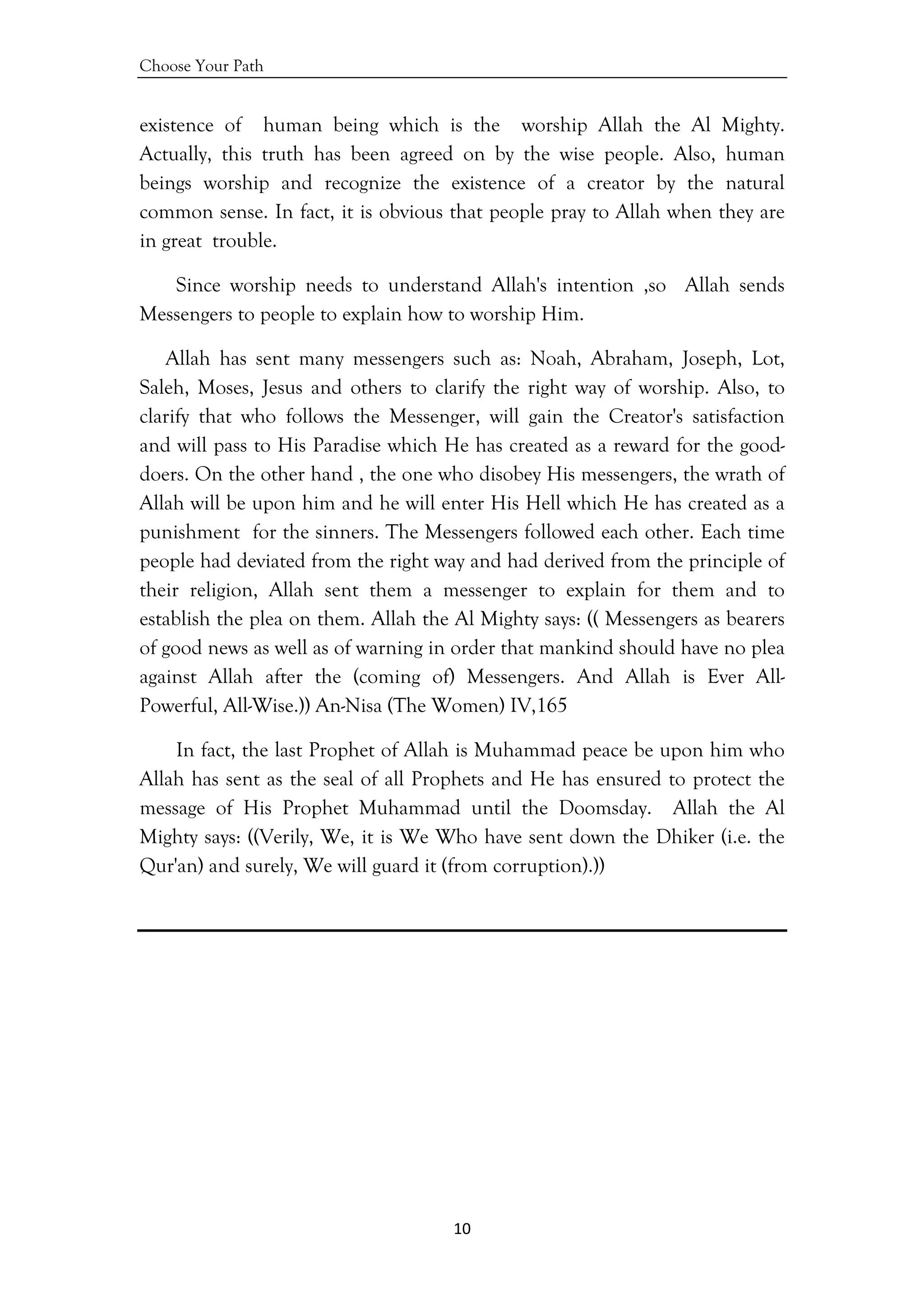 Choose Your Path
10 
 
existence of human being which is the worship Allah the Al Mighty.
Actually, this truth has been agreed on by the wise people. Also, human
beings worship and recognize the existence of a creator by the natural
common sense. In fact, it is obvious that people pray to Allah when they are
in great trouble.
Since worship needs to understand Allah's intention ,so Allah sends
Messengers to people to explain how to worship Him.
Allah has sent many messengers such as: Noah, Abraham, Joseph, Lot,
Saleh, Moses, Jesus and others to clarify the right way of worship. Also, to
clarify that who follows the Messenger, will gain the Creator's satisfaction
and will pass to His Paradise which He has created as a reward for the good-
doers. On the other hand , the one who disobey His messengers, the wrath of
Allah will be upon him and he will enter His Hell which He has created as a
punishment for the sinners. The Messengers followed each other. Each time
people had deviated from the right way and had derived from the principle of
their religion, Allah sent them a messenger to explain for them and to
establish the plea on them. Allah the Al Mighty says: (( Messengers as bearers
of good news as well as of warning in order that mankind should have no plea
against Allah after the (coming of) Messengers. And Allah is Ever All-
Powerful, All-Wise.)) An-Nisa (The Women) IV,165
In fact, the last Prophet of Allah is Muhammad peace be upon him who
Allah has sent as the seal of all Prophets and He has ensured to protect the
message of His Prophet Muhammad until the Doomsday. Allah the Al
Mighty says: ((Verily, We, it is We Who have sent down the Dhiker (i.e. the
Qur'an) and surely, We will guard it (from corruption).))
 