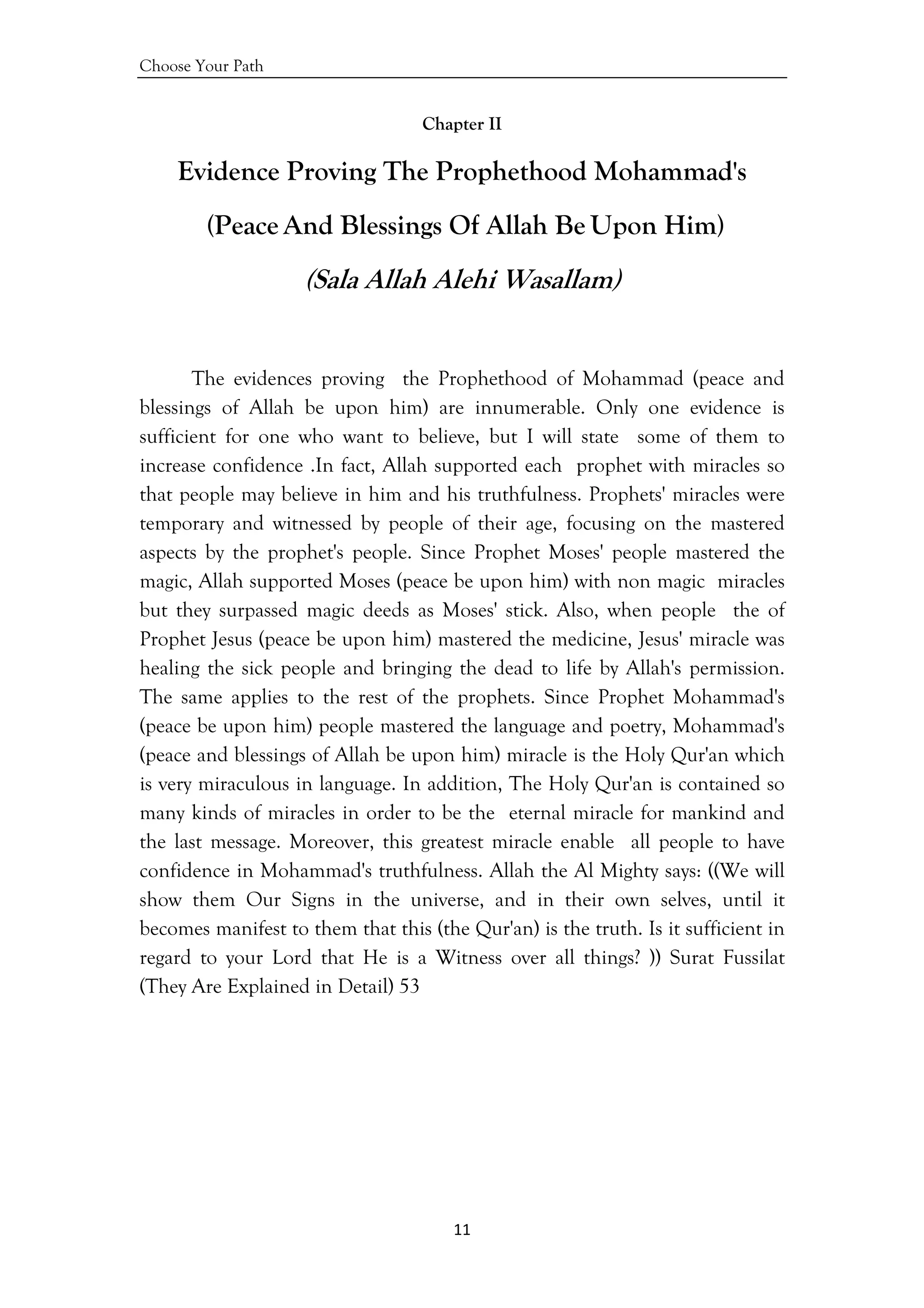 Choose Your Path
11 
 
Chapter II
Evidence Proving The Prophethood Mohammad's
(Peace And Blessings Of Allah Be Upon Him)
(Sala Allah Alehi Wasallam)
The evidences proving the Prophethood of Mohammad (peace and
blessings of Allah be upon him) are innumerable. Only one evidence is
sufficient for one who want to believe, but I will state some of them to
increase confidence .In fact, Allah supported each prophet with miracles so
that people may believe in him and his truthfulness. Prophets' miracles were
temporary and witnessed by people of their age, focusing on the mastered
aspects by the prophet's people. Since Prophet Moses' people mastered the
magic, Allah supported Moses (peace be upon him) with non magic miracles
but they surpassed magic deeds as Moses' stick. Also, when people the of
Prophet Jesus (peace be upon him) mastered the medicine, Jesus' miracle was
healing the sick people and bringing the dead to life by Allah's permission.
The same applies to the rest of the prophets. Since Prophet Mohammad's
(peace be upon him) people mastered the language and poetry, Mohammad's
(peace and blessings of Allah be upon him) miracle is the Holy Qur'an which
is very miraculous in language. In addition, The Holy Qur'an is contained so
many kinds of miracles in order to be the eternal miracle for mankind and
the last message. Moreover, this greatest miracle enable all people to have
confidence in Mohammad's truthfulness. Allah the Al Mighty says: ((We will
show them Our Signs in the universe, and in their own selves, until it
becomes manifest to them that this (the Qur'an) is the truth. Is it sufficient in
regard to your Lord that He is a Witness over all things? )) Surat Fussilat
(They Are Explained in Detail) 53
 
