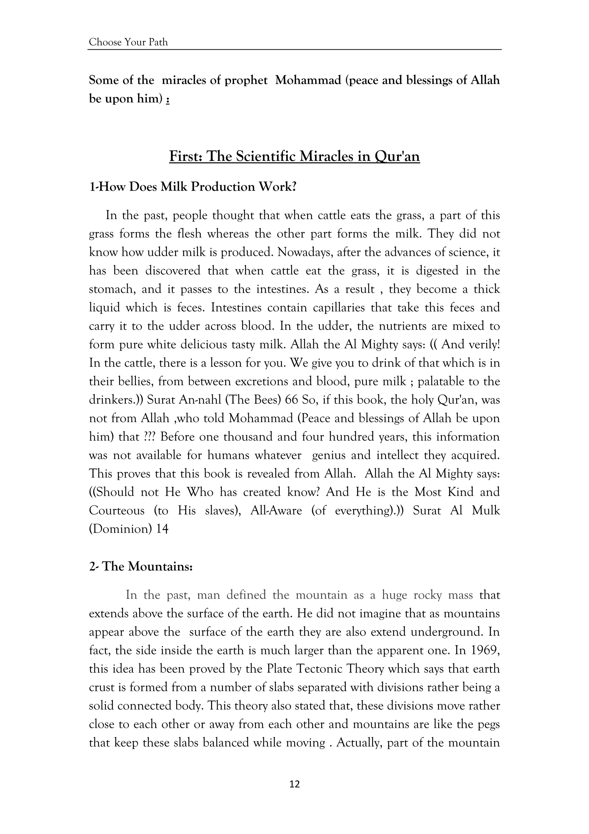 Choose Your Path
12 
 
Some of the miracles of prophet Mohammad (peace and blessings of Allah
be upon him) :
First: The Scientific Miracles in Qur'an
1-How Does Milk Production Work?
In the past, people thought that when cattle eats the grass, a part of this
grass forms the flesh whereas the other part forms the milk. They did not
know how udder milk is produced. Nowadays, after the advances of science, it
has been discovered that when cattle eat the grass, it is digested in the
stomach, and it passes to the intestines. As a result , they become a thick
liquid which is feces. Intestines contain capillaries that take this feces and
carry it to the udder across blood. In the udder, the nutrients are mixed to
form pure white delicious tasty milk. Allah the Al Mighty says: (( And verily!
In the cattle, there is a lesson for you. We give you to drink of that which is in
their bellies, from between excretions and blood, pure milk ; palatable to the
drinkers.)) Surat An-nahl (The Bees) 66 So, if this book, the holy Qur'an, was
not from Allah ,who told Mohammad (Peace and blessings of Allah be upon
him) that ??? Before one thousand and four hundred years, this information
was not available for humans whatever genius and intellect they acquired.
This proves that this book is revealed from Allah. Allah the Al Mighty says:
((Should not He Who has created know? And He is the Most Kind and
Courteous (to His slaves), All-Aware (of everything).)) Surat Al Mulk
(Dominion) 14
2- The Mountains:
In the past, man defined the mountain as a huge rocky mass that
extends above the surface of the earth. He did not imagine that as mountains
appear above the surface of the earth they are also extend underground. In
fact, the side inside the earth is much larger than the apparent one. In 1969,
this idea has been proved by the Plate Tectonic Theory which says that earth
crust is formed from a number of slabs separated with divisions rather being a
solid connected body. This theory also stated that, these divisions move rather
close to each other or away from each other and mountains are like the pegs
that keep these slabs balanced while moving . Actually, part of the mountain
 