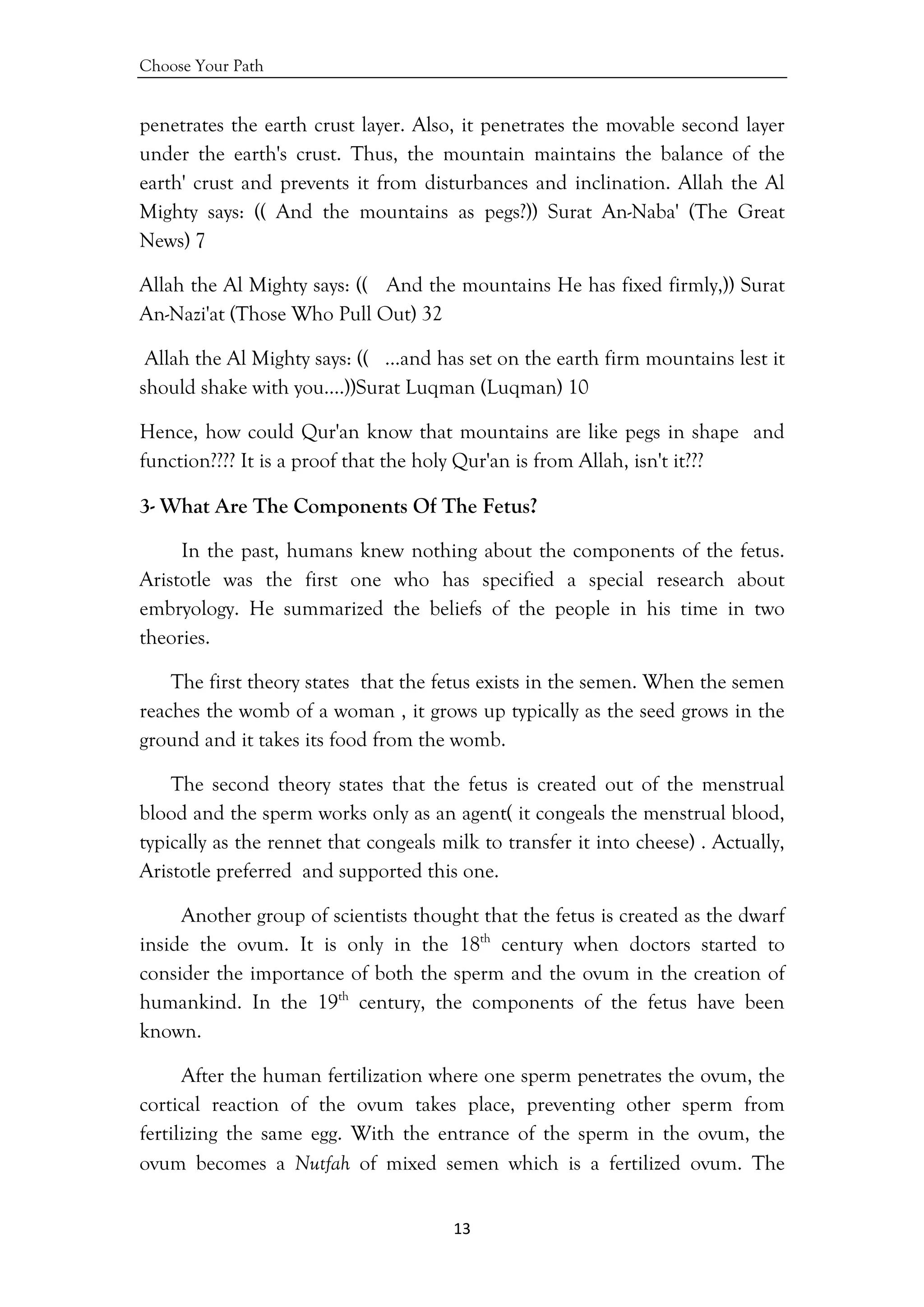 Choose Your Path
13 
 
penetrates the earth crust layer. Also, it penetrates the movable second layer
under the earth's crust. Thus, the mountain maintains the balance of the
earth' crust and prevents it from disturbances and inclination. Allah the Al
Mighty says: (( And the mountains as pegs?)) Surat An-Naba' (The Great
News) 7
Allah the Al Mighty says: (( And the mountains He has fixed firmly,)) Surat
An-Nazi'at (Those Who Pull Out) 32
Allah the Al Mighty says: (( …and has set on the earth firm mountains lest it
should shake with you….))Surat Luqman (Luqman) 10
Hence, how could Qur'an know that mountains are like pegs in shape and
function???? It is a proof that the holy Qur'an is from Allah, isn't it???
3- What Are The Components Of The Fetus?
In the past, humans knew nothing about the components of the fetus.
Aristotle was the first one who has specified a special research about
embryology. He summarized the beliefs of the people in his time in two
theories.
The first theory states that the fetus exists in the semen. When the semen
reaches the womb of a woman , it grows up typically as the seed grows in the
ground and it takes its food from the womb.
The second theory states that the fetus is created out of the menstrual
blood and the sperm works only as an agent( it congeals the menstrual blood,
typically as the rennet that congeals milk to transfer it into cheese) . Actually,
Aristotle preferred and supported this one.
Another group of scientists thought that the fetus is created as the dwarf
inside the ovum. It is only in the 18th
century when doctors started to
consider the importance of both the sperm and the ovum in the creation of
humankind. In the 19th
century, the components of the fetus have been
known.
After the human fertilization where one sperm penetrates the ovum, the
cortical reaction of the ovum takes place, preventing other sperm from
fertilizing the same egg. With the entrance of the sperm in the ovum, the
ovum becomes a Nutfah of mixed semen which is a fertilized ovum. The
 