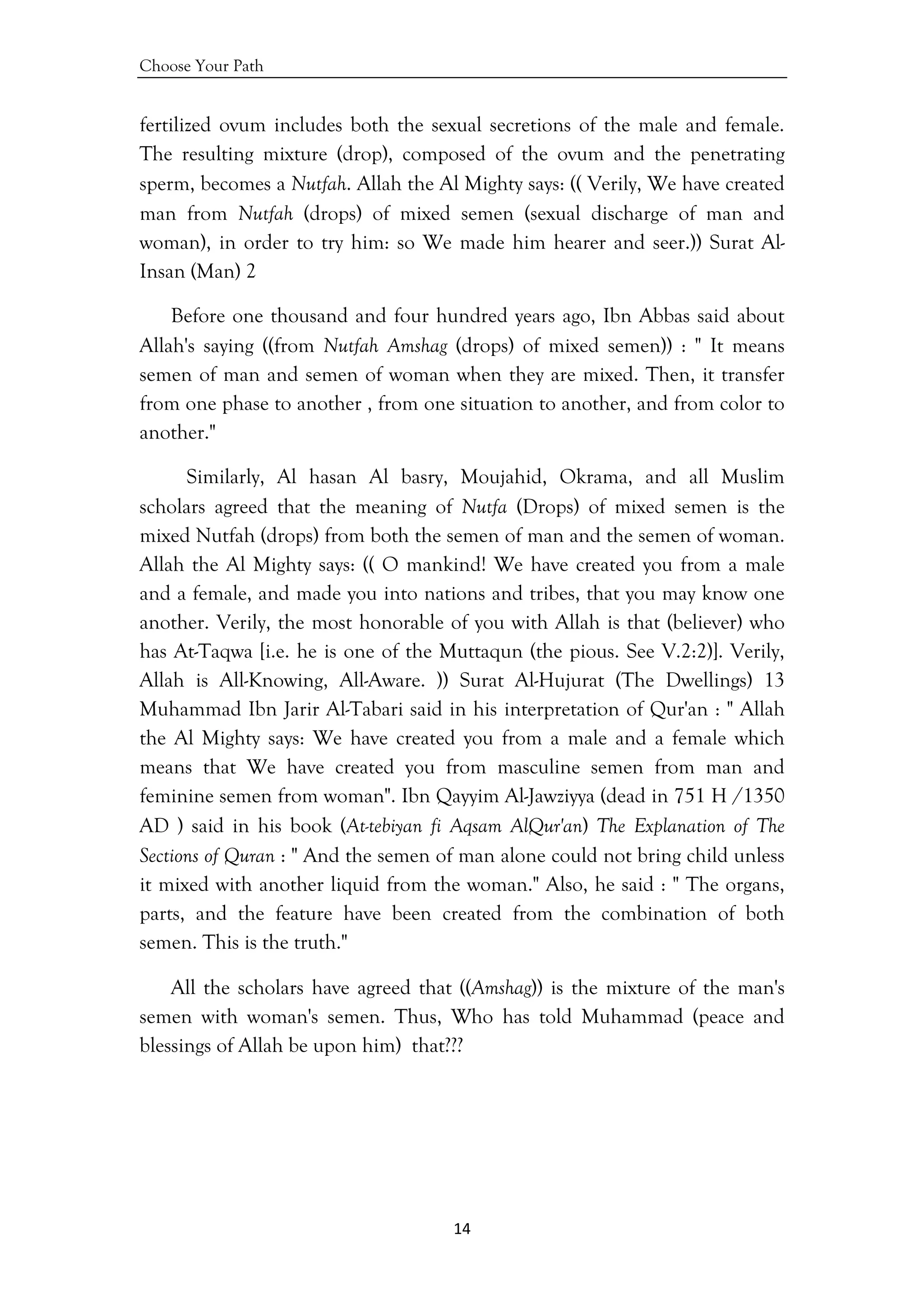 Choose Your Path
14 
 
fertilized ovum includes both the sexual secretions of the male and female.
The resulting mixture (drop), composed of the ovum and the penetrating
sperm, becomes a Nutfah. Allah the Al Mighty says: (( Verily, We have created
man from Nutfah (drops) of mixed semen (sexual discharge of man and
woman), in order to try him: so We made him hearer and seer.)) Surat Al-
Insan (Man) 2
Before one thousand and four hundred years ago, Ibn Abbas said about
Allah's saying ((from Nutfah Amshag (drops) of mixed semen)) : " It means
semen of man and semen of woman when they are mixed. Then, it transfer
from one phase to another , from one situation to another, and from color to
another."
Similarly, Al hasan Al basry, Moujahid, Okrama, and all Muslim
scholars agreed that the meaning of Nutfa (Drops) of mixed semen is the
mixed Nutfah (drops) from both the semen of man and the semen of woman.
Allah the Al Mighty says: (( O mankind! We have created you from a male
and a female, and made you into nations and tribes, that you may know one
another. Verily, the most honorable of you with Allah is that (believer) who
has At-Taqwa [i.e. he is one of the Muttaqun (the pious. See V.2:2)]. Verily,
Allah is All-Knowing, All-Aware. )) Surat Al-Hujurat (The Dwellings) 13
Muhammad Ibn Jarir Al-Tabari said in his interpretation of Qur'an : " Allah
the Al Mighty says: We have created you from a male and a female which
means that We have created you from masculine semen from man and
feminine semen from woman". Ibn Qayyim Al-Jawziyya (dead in 751 H /1350
AD ) said in his book (At-tebiyan fi Aqsam AlQur'an) The Explanation of The
Sections of Quran : " And the semen of man alone could not bring child unless
it mixed with another liquid from the woman." Also, he said : " The organs,
parts, and the feature have been created from the combination of both
semen. This is the truth."
All the scholars have agreed that ((Amshag)) is the mixture of the man's
semen with woman's semen. Thus, Who has told Muhammad (peace and
blessings of Allah be upon him) that???
 