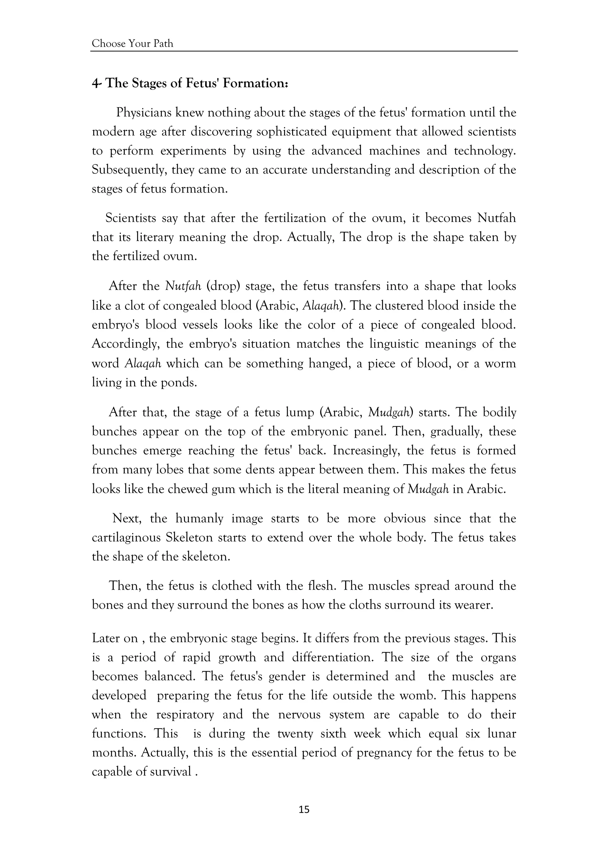 Choose Your Path
15 
 
4- The Stages of Fetus' Formation:
Physicians knew nothing about the stages of the fetus' formation until the
modern age after discovering sophisticated equipment that allowed scientists
to perform experiments by using the advanced machines and technology.
Subsequently, they came to an accurate understanding and description of the
stages of fetus formation.
Scientists say that after the fertilization of the ovum, it becomes Nutfah
that its literary meaning the drop. Actually, The drop is the shape taken by
the fertilized ovum.
After the Nutfah (drop) stage, the fetus transfers into a shape that looks
like a clot of congealed blood (Arabic, Alaqah). The clustered blood inside the
embryo's blood vessels looks like the color of a piece of congealed blood.
Accordingly, the embryo's situation matches the linguistic meanings of the
word Alaqah which can be something hanged, a piece of blood, or a worm
living in the ponds.
After that, the stage of a fetus lump (Arabic, Mudgah) starts. The bodily
bunches appear on the top of the embryonic panel. Then, gradually, these
bunches emerge reaching the fetus' back. Increasingly, the fetus is formed
from many lobes that some dents appear between them. This makes the fetus
looks like the chewed gum which is the literal meaning of Mudgah in Arabic.
Next, the humanly image starts to be more obvious since that the
cartilaginous Skeleton starts to extend over the whole body. The fetus takes
the shape of the skeleton.
Then, the fetus is clothed with the flesh. The muscles spread around the
bones and they surround the bones as how the cloths surround its wearer.
Later on , the embryonic stage begins. It differs from the previous stages. This
is a period of rapid growth and differentiation. The size of the organs
becomes balanced. The fetus's gender is determined and the muscles are
developed preparing the fetus for the life outside the womb. This happens
when the respiratory and the nervous system are capable to do their
functions. This is during the twenty sixth week which equal six lunar
months. Actually, this is the essential period of pregnancy for the fetus to be
capable of survival .
 