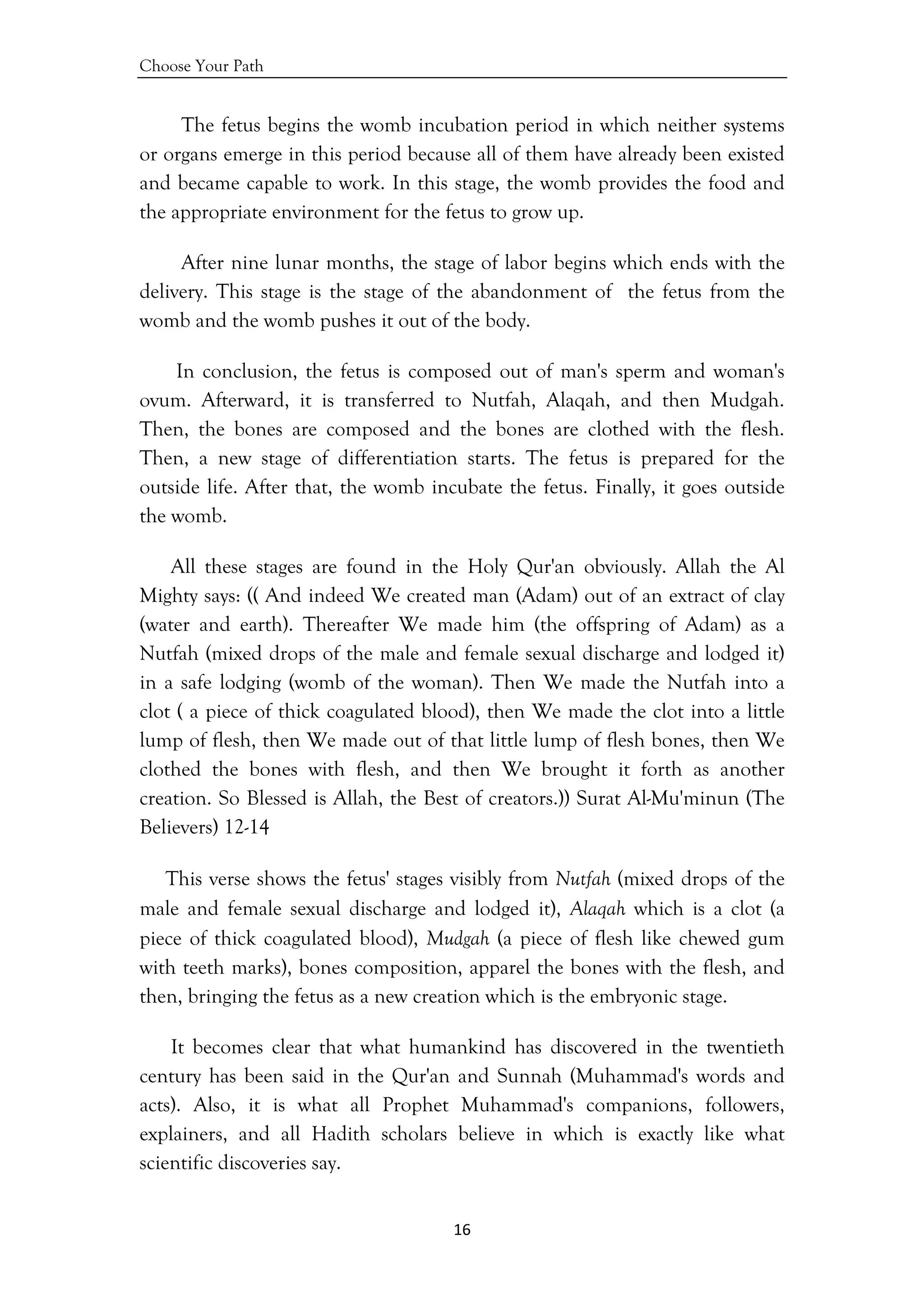 Choose Your Path
16 
 
The fetus begins the womb incubation period in which neither systems
or organs emerge in this period because all of them have already been existed
and became capable to work. In this stage, the womb provides the food and
the appropriate environment for the fetus to grow up.
After nine lunar months, the stage of labor begins which ends with the
delivery. This stage is the stage of the abandonment of the fetus from the
womb and the womb pushes it out of the body.
In conclusion, the fetus is composed out of man's sperm and woman's
ovum. Afterward, it is transferred to Nutfah, Alaqah, and then Mudgah.
Then, the bones are composed and the bones are clothed with the flesh.
Then, a new stage of differentiation starts. The fetus is prepared for the
outside life. After that, the womb incubate the fetus. Finally, it goes outside
the womb.
All these stages are found in the Holy Qur'an obviously. Allah the Al
Mighty says: (( And indeed We created man (Adam) out of an extract of clay
(water and earth). Thereafter We made him (the offspring of Adam) as a
Nutfah (mixed drops of the male and female sexual discharge and lodged it)
in a safe lodging (womb of the woman). Then We made the Nutfah into a
clot ( a piece of thick coagulated blood), then We made the clot into a little
lump of flesh, then We made out of that little lump of flesh bones, then We
clothed the bones with flesh, and then We brought it forth as another
creation. So Blessed is Allah, the Best of creators.)) Surat Al-Mu'minun (The
Believers) 12-14
This verse shows the fetus' stages visibly from Nutfah (mixed drops of the
male and female sexual discharge and lodged it), Alaqah which is a clot (a
piece of thick coagulated blood), Mudgah (a piece of flesh like chewed gum
with teeth marks), bones composition, apparel the bones with the flesh, and
then, bringing the fetus as a new creation which is the embryonic stage.
It becomes clear that what humankind has discovered in the twentieth
century has been said in the Qur'an and Sunnah (Muhammad's words and
acts). Also, it is what all Prophet Muhammad's companions, followers,
explainers, and all Hadith scholars believe in which is exactly like what
scientific discoveries say.
 