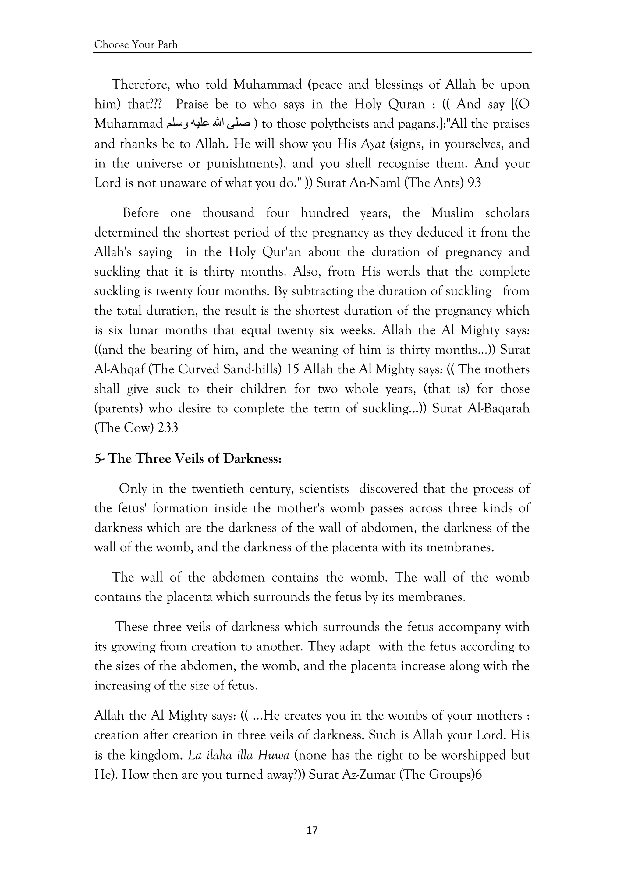 Choose Your Path
17 
 
Therefore, who told Muhammad (peace and blessings of Allah be upon
him) that??? Praise be to who says in the Holy Quran : (( And say [(O
Muhammad ‫ﺻﻠﻰ‬‫اﷲ‬‫ﻋﻠﻴﻪ‬‫وﺳﻠﻢ‬ ) to those polytheists and pagans.]:"All the praises
and thanks be to Allah. He will show you His Ayat (signs, in yourselves, and
in the universe or punishments), and you shell recognise them. And your
Lord is not unaware of what you do." )) Surat An-Naml (The Ants) 93
Before one thousand four hundred years, the Muslim scholars
determined the shortest period of the pregnancy as they deduced it from the
Allah's saying in the Holy Qur'an about the duration of pregnancy and
suckling that it is thirty months. Also, from His words that the complete
suckling is twenty four months. By subtracting the duration of suckling from
the total duration, the result is the shortest duration of the pregnancy which
is six lunar months that equal twenty six weeks. Allah the Al Mighty says:
((and the bearing of him, and the weaning of him is thirty months…)) Surat
Al-Ahqaf (The Curved Sand-hills) 15 Allah the Al Mighty says: (( The mothers
shall give suck to their children for two whole years, (that is) for those
(parents) who desire to complete the term of suckling…)) Surat Al-Baqarah
(The Cow) 233
5- The Three Veils of Darkness:
Only in the twentieth century, scientists discovered that the process of
the fetus' formation inside the mother's womb passes across three kinds of
darkness which are the darkness of the wall of abdomen, the darkness of the
wall of the womb, and the darkness of the placenta with its membranes.
The wall of the abdomen contains the womb. The wall of the womb
contains the placenta which surrounds the fetus by its membranes.
These three veils of darkness which surrounds the fetus accompany with
its growing from creation to another. They adapt with the fetus according to
the sizes of the abdomen, the womb, and the placenta increase along with the
increasing of the size of fetus.
Allah the Al Mighty says: (( …He creates you in the wombs of your mothers :
creation after creation in three veils of darkness. Such is Allah your Lord. His
is the kingdom. La ilaha illa Huwa (none has the right to be worshipped but
He). How then are you turned away?)) Surat Az-Zumar (The Groups)6
 