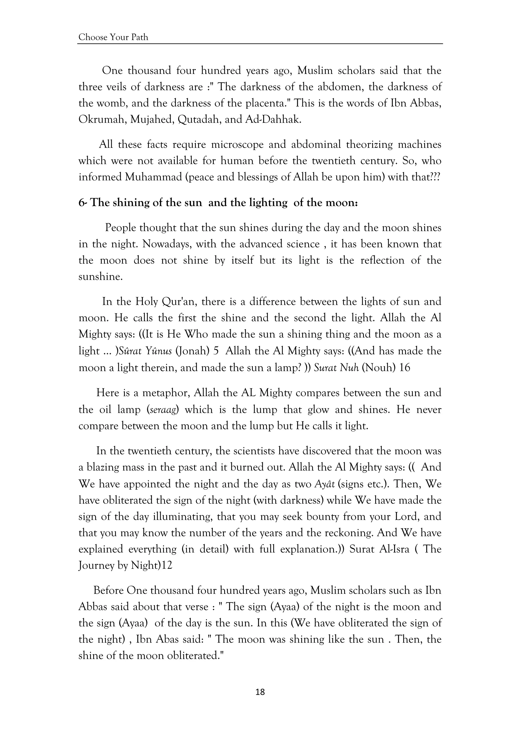 Choose Your Path
18 
 
One thousand four hundred years ago, Muslim scholars said that the
three veils of darkness are :" The darkness of the abdomen, the darkness of
the womb, and the darkness of the placenta." This is the words of Ibn Abbas,
Okrumah, Mujahed, Qutadah, and Ad-Dahhak.
All these facts require microscope and abdominal theorizing machines
which were not available for human before the twentieth century. So, who
informed Muhammad (peace and blessings of Allah be upon him) with that???
6- The shining of the sun and the lighting of the moon:
People thought that the sun shines during the day and the moon shines
in the night. Nowadays, with the advanced science , it has been known that
the moon does not shine by itself but its light is the reflection of the
sunshine.
In the Holy Qur'an, there is a difference between the lights of sun and
moon. He calls the first the shine and the second the light. Allah the Al
Mighty says: ((It is He Who made the sun a shining thing and the moon as a
light … )Sûrat Yûnus (Jonah) 5 Allah the Al Mighty says: ((And has made the
moon a light therein, and made the sun a lamp? )) Surat Nuh (Nouh) 16
Here is a metaphor, Allah the AL Mighty compares between the sun and
the oil lamp (seraag) which is the lump that glow and shines. He never
compare between the moon and the lump but He calls it light.
In the twentieth century, the scientists have discovered that the moon was
a blazing mass in the past and it burned out. Allah the Al Mighty says: (( And
We have appointed the night and the day as two Ayât (signs etc.). Then, We
have obliterated the sign of the night (with darkness) while We have made the
sign of the day illuminating, that you may seek bounty from your Lord, and
that you may know the number of the years and the reckoning. And We have
explained everything (in detail) with full explanation.)) Surat Al-Isra ( The
Journey by Night)12
Before One thousand four hundred years ago, Muslim scholars such as Ibn
Abbas said about that verse : " The sign (Ayaa) of the night is the moon and
the sign (Ayaa) of the day is the sun. In this (We have obliterated the sign of
the night) , Ibn Abas said: " The moon was shining like the sun . Then, the
shine of the moon obliterated."
 