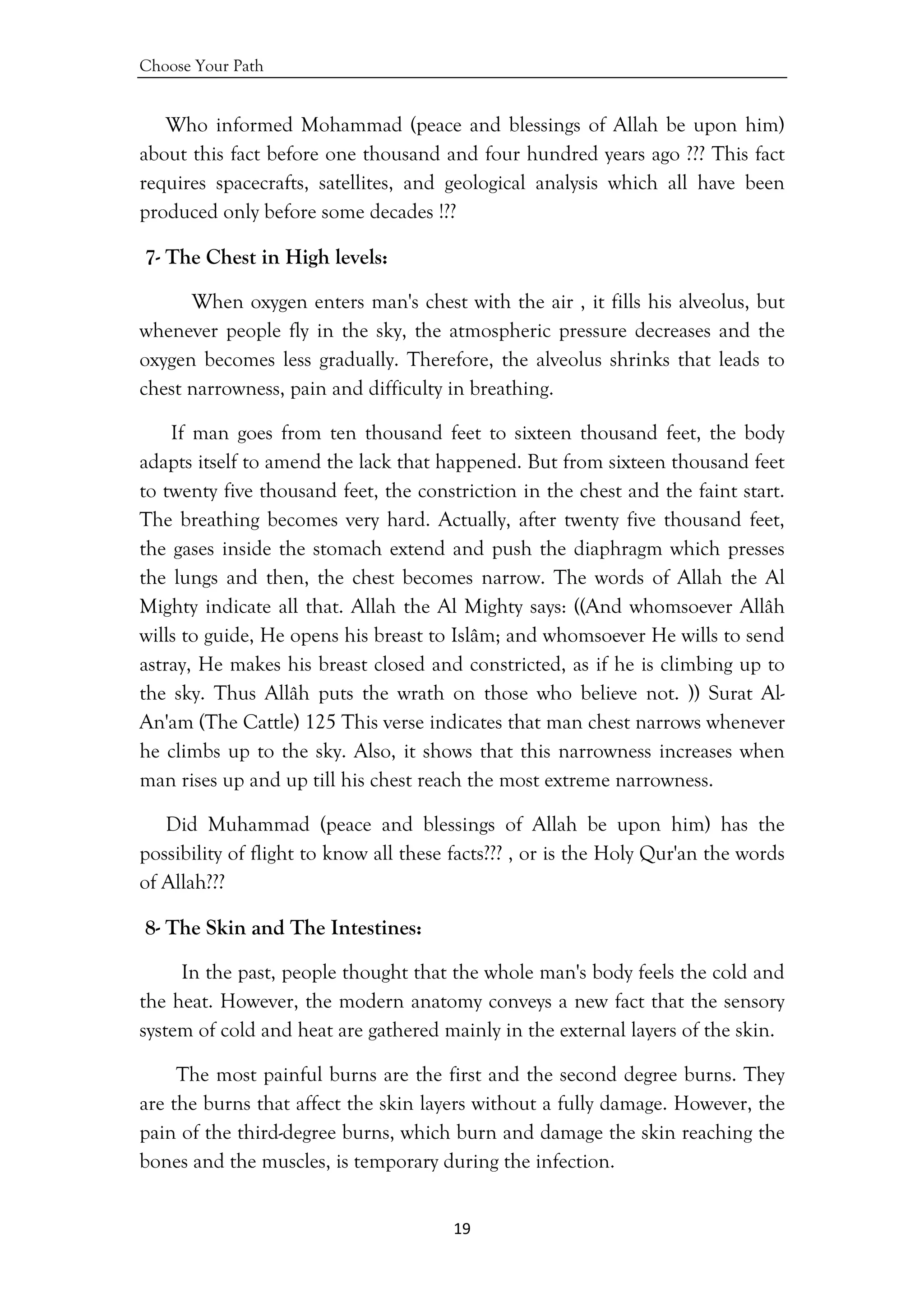 Choose Your Path
19 
 
Who informed Mohammad (peace and blessings of Allah be upon him)
about this fact before one thousand and four hundred years ago ??? This fact
requires spacecrafts, satellites, and geological analysis which all have been
produced only before some decades !??
7- The Chest in High levels:
When oxygen enters man's chest with the air , it fills his alveolus, but
whenever people fly in the sky, the atmospheric pressure decreases and the
oxygen becomes less gradually. Therefore, the alveolus shrinks that leads to
chest narrowness, pain and difficulty in breathing.
If man goes from ten thousand feet to sixteen thousand feet, the body
adapts itself to amend the lack that happened. But from sixteen thousand feet
to twenty five thousand feet, the constriction in the chest and the faint start.
The breathing becomes very hard. Actually, after twenty five thousand feet,
the gases inside the stomach extend and push the diaphragm which presses
the lungs and then, the chest becomes narrow. The words of Allah the Al
Mighty indicate all that. Allah the Al Mighty says: ((And whomsoever Allâh
wills to guide, He opens his breast to Islâm; and whomsoever He wills to send
astray, He makes his breast closed and constricted, as if he is climbing up to
the sky. Thus Allâh puts the wrath on those who believe not. )) Surat Al-
An'am (The Cattle) 125 This verse indicates that man chest narrows whenever
he climbs up to the sky. Also, it shows that this narrowness increases when
man rises up and up till his chest reach the most extreme narrowness.
Did Muhammad (peace and blessings of Allah be upon him) has the
possibility of flight to know all these facts??? , or is the Holy Qur'an the words
of Allah???
8- The Skin and The Intestines:
In the past, people thought that the whole man's body feels the cold and
the heat. However, the modern anatomy conveys a new fact that the sensory
system of cold and heat are gathered mainly in the external layers of the skin.
The most painful burns are the first and the second degree burns. They
are the burns that affect the skin layers without a fully damage. However, the
pain of the third-degree burns, which burn and damage the skin reaching the
bones and the muscles, is temporary during the infection.
 