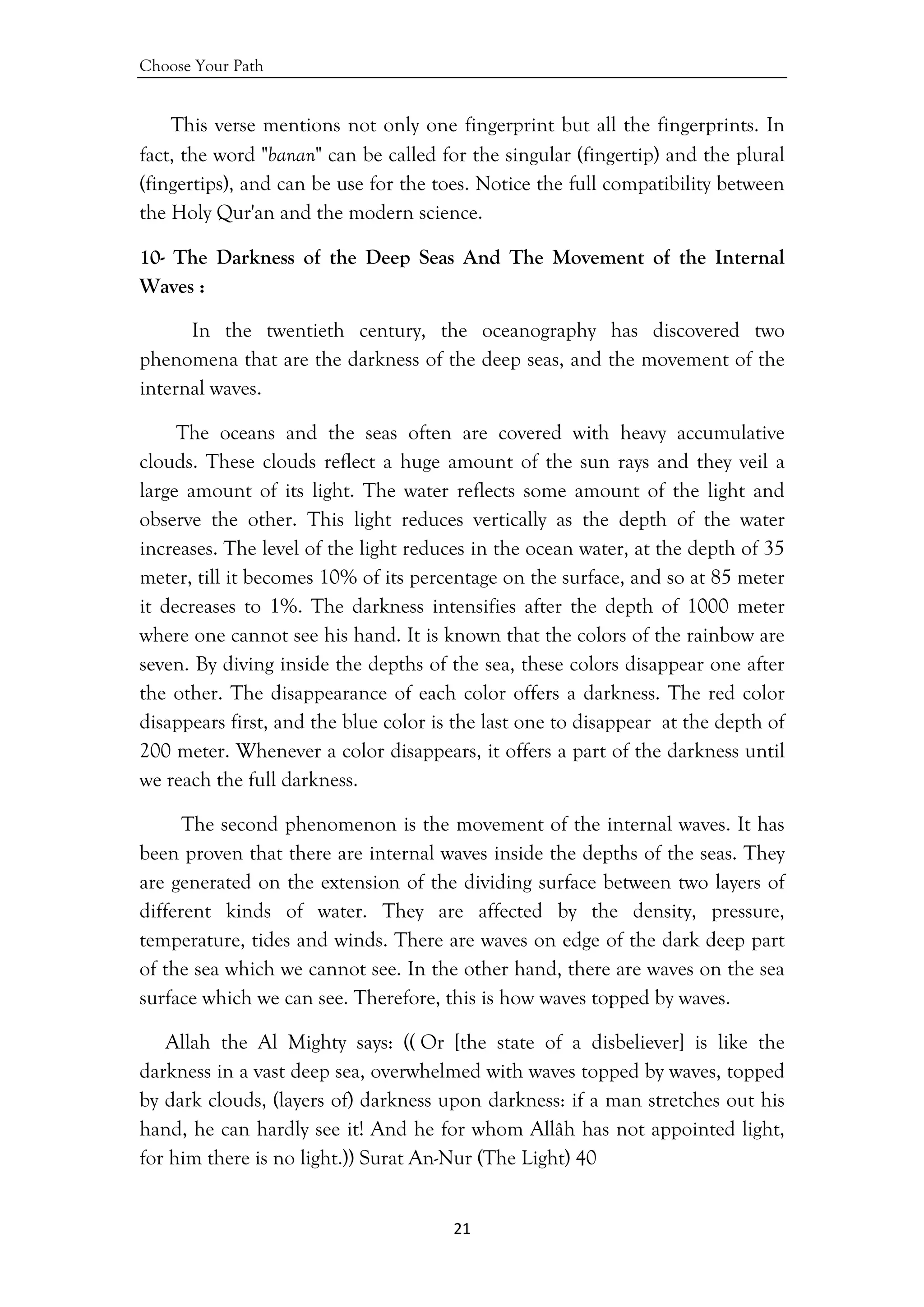 Choose Your Path
21 
 
This verse mentions not only one fingerprint but all the fingerprints. In
fact, the word "banan" can be called for the singular (fingertip) and the plural
(fingertips), and can be use for the toes. Notice the full compatibility between
the Holy Qur'an and the modern science.
10- The Darkness of the Deep Seas And The Movement of the Internal
Waves :
In the twentieth century, the oceanography has discovered two
phenomena that are the darkness of the deep seas, and the movement of the
internal waves.
The oceans and the seas often are covered with heavy accumulative
clouds. These clouds reflect a huge amount of the sun rays and they veil a
large amount of its light. The water reflects some amount of the light and
observe the other. This light reduces vertically as the depth of the water
increases. The level of the light reduces in the ocean water, at the depth of 35
meter, till it becomes 10% of its percentage on the surface, and so at 85 meter
it decreases to 1%. The darkness intensifies after the depth of 1000 meter
where one cannot see his hand. It is known that the colors of the rainbow are
seven. By diving inside the depths of the sea, these colors disappear one after
the other. The disappearance of each color offers a darkness. The red color
disappears first, and the blue color is the last one to disappear at the depth of
200 meter. Whenever a color disappears, it offers a part of the darkness until
we reach the full darkness.
The second phenomenon is the movement of the internal waves. It has
been proven that there are internal waves inside the depths of the seas. They
are generated on the extension of the dividing surface between two layers of
different kinds of water. They are affected by the density, pressure,
temperature, tides and winds. There are waves on edge of the dark deep part
of the sea which we cannot see. In the other hand, there are waves on the sea
surface which we can see. Therefore, this is how waves topped by waves.
Allah the Al Mighty says: (( Or [the state of a disbeliever] is like the
darkness in a vast deep sea, overwhelmed with waves topped by waves, topped
by dark clouds, (layers of) darkness upon darkness: if a man stretches out his
hand, he can hardly see it! And he for whom Allâh has not appointed light,
for him there is no light.)) Surat An-Nur (The Light) 40
 