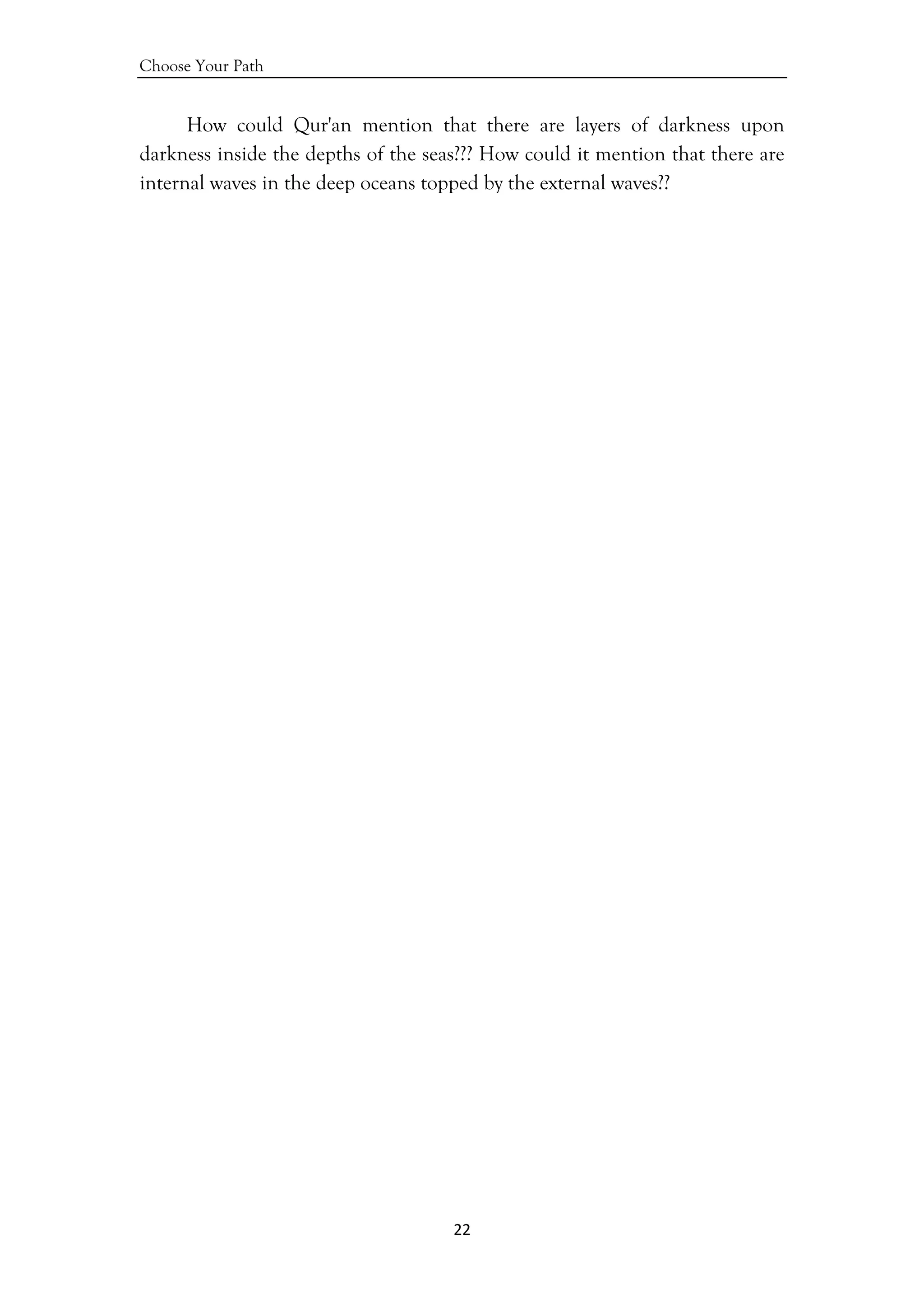 Choose Your Path
22 
 
How could Qur'an mention that there are layers of darkness upon
darkness inside the depths of the seas??? How could it mention that there are
internal waves in the deep oceans topped by the external waves??
 