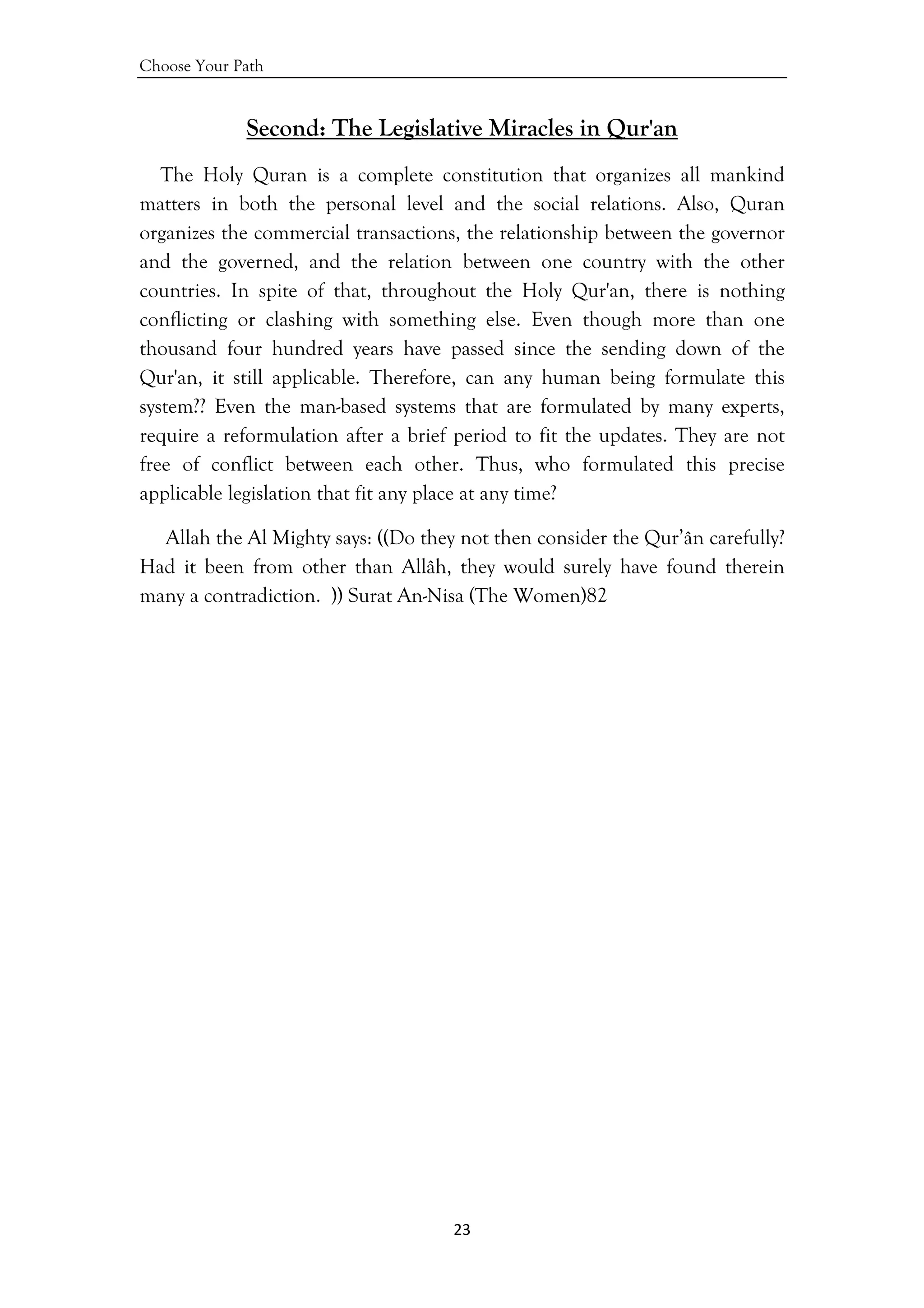 Choose Your Path
23 
 
Second: The Legislative Miracles in Qur'an
The Holy Quran is a complete constitution that organizes all mankind
matters in both the personal level and the social relations. Also, Quran
organizes the commercial transactions, the relationship between the governor
and the governed, and the relation between one country with the other
countries. In spite of that, throughout the Holy Qur'an, there is nothing
conflicting or clashing with something else. Even though more than one
thousand four hundred years have passed since the sending down of the
Qur'an, it still applicable. Therefore, can any human being formulate this
system?? Even the man-based systems that are formulated by many experts,
require a reformulation after a brief period to fit the updates. They are not
free of conflict between each other. Thus, who formulated this precise
applicable legislation that fit any place at any time?
Allah the Al Mighty says: ((Do they not then consider the Qur’ân carefully?
Had it been from other than Allâh, they would surely have found therein
many a contradiction. )) Surat An-Nisa (The Women)82
 