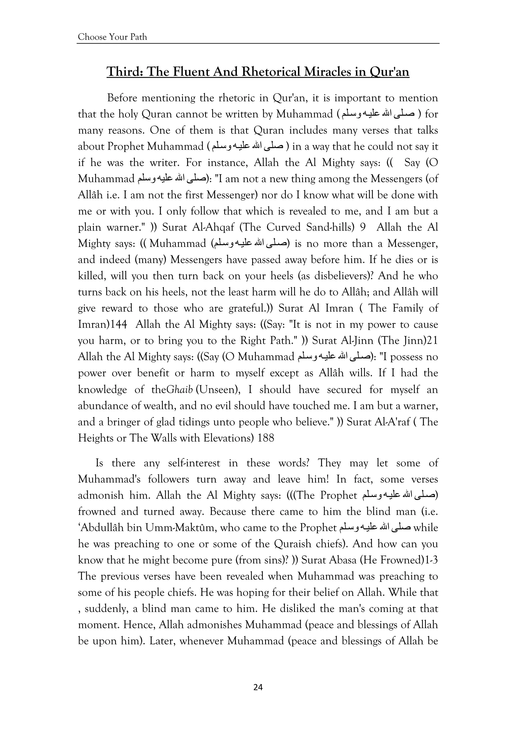 Choose Your Path
24 
 
Third: The Fluent And Rhetorical Miracles in Qur'an
Before mentioning the rhetoric in Qur'an, it is important to mention
that the holy Quran cannot be written by Muhammad ( ‫ﻠﻰ‬‫ﺻ‬‫اﷲ‬‫ﻪ‬‫ﻋﻠﻴ‬‫ﻠﻢ‬‫وﺳ‬ ) for
many reasons. One of them is that Quran includes many verses that talks
about Prophet Muhammad ( ‫ﺻﻠﻰ‬‫اﷲ‬‫ﻪ‬‫ﻋﻠﻴ‬‫ﻠﻢ‬‫وﺳ‬ ) in a way that he could not say it
if he was the writer. For instance, Allah the Al Mighty says: (( Say (O
Muhammad ‫ﺻﻠﻰ‬‫اﷲ‬‫ﻋﻠﻴﻪ‬‫وﺳﻠﻢ‬ ): "I am not a new thing among the Messengers (of
Allâh i.e. I am not the first Messenger) nor do I know what will be done with
me or with you. I only follow that which is revealed to me, and I am but a
plain warner." )) Surat Al-Ahqaf (The Curved Sand-hills) 9 Allah the Al
Mighty says: (( Muhammad ( ‫ﻠﻰ‬‫ﺻ‬‫اﷲ‬‫ﻪ‬‫ﻋﻠﻴ‬‫ﻠﻢ‬‫وﺳ‬ ) is no more than a Messenger,
and indeed (many) Messengers have passed away before him. If he dies or is
killed, will you then turn back on your heels (as disbelievers)? And he who
turns back on his heels, not the least harm will he do to Allâh; and Allâh will
give reward to those who are grateful.)) Surat Al Imran ( The Family of
Imran)144 Allah the Al Mighty says: ((Say: "It is not in my power to cause
you harm, or to bring you to the Right Path." )) Surat Al-Jinn (The Jinn)21
Allah the Al Mighty says: ((Say (O Muhammad ‫ﻠﻰ‬‫ﺻ‬‫اﷲ‬‫ﻪ‬‫ﻋﻠﻴ‬‫ﻠﻢ‬‫وﺳ‬ ): "I possess no
power over benefit or harm to myself except as Allâh wills. If I had the
knowledge of theGhaib (Unseen), I should have secured for myself an
abundance of wealth, and no evil should have touched me. I am but a warner,
and a bringer of glad tidings unto people who believe." )) Surat Al-A'raf ( The
Heights or The Walls with Elevations) 188
Is there any self-interest in these words? They may let some of
Muhammad's followers turn away and leave him! In fact, some verses
admonish him. Allah the Al Mighty says: (((The Prophet ‫ﻠﻰ‬‫ﺻ‬‫اﷲ‬‫ﻪ‬‫ﻋﻠﻴ‬‫ﻠﻢ‬‫وﺳ‬ )
frowned and turned away. Because there came to him the blind man (i.e.
‘Abdullâh bin Umm-Maktûm, who came to the Prophet ‫ﺻﻠﻰ‬‫اﷲ‬‫ﻪ‬‫ﻋﻠﻴ‬‫ﻠﻢ‬‫وﺳ‬ while
he was preaching to one or some of the Quraish chiefs). And how can you
know that he might become pure (from sins)? )) Surat Abasa (He Frowned)1-3
The previous verses have been revealed when Muhammad was preaching to
some of his people chiefs. He was hoping for their belief on Allah. While that
, suddenly, a blind man came to him. He disliked the man's coming at that
moment. Hence, Allah admonishes Muhammad (peace and blessings of Allah
be upon him). Later, whenever Muhammad (peace and blessings of Allah be
 