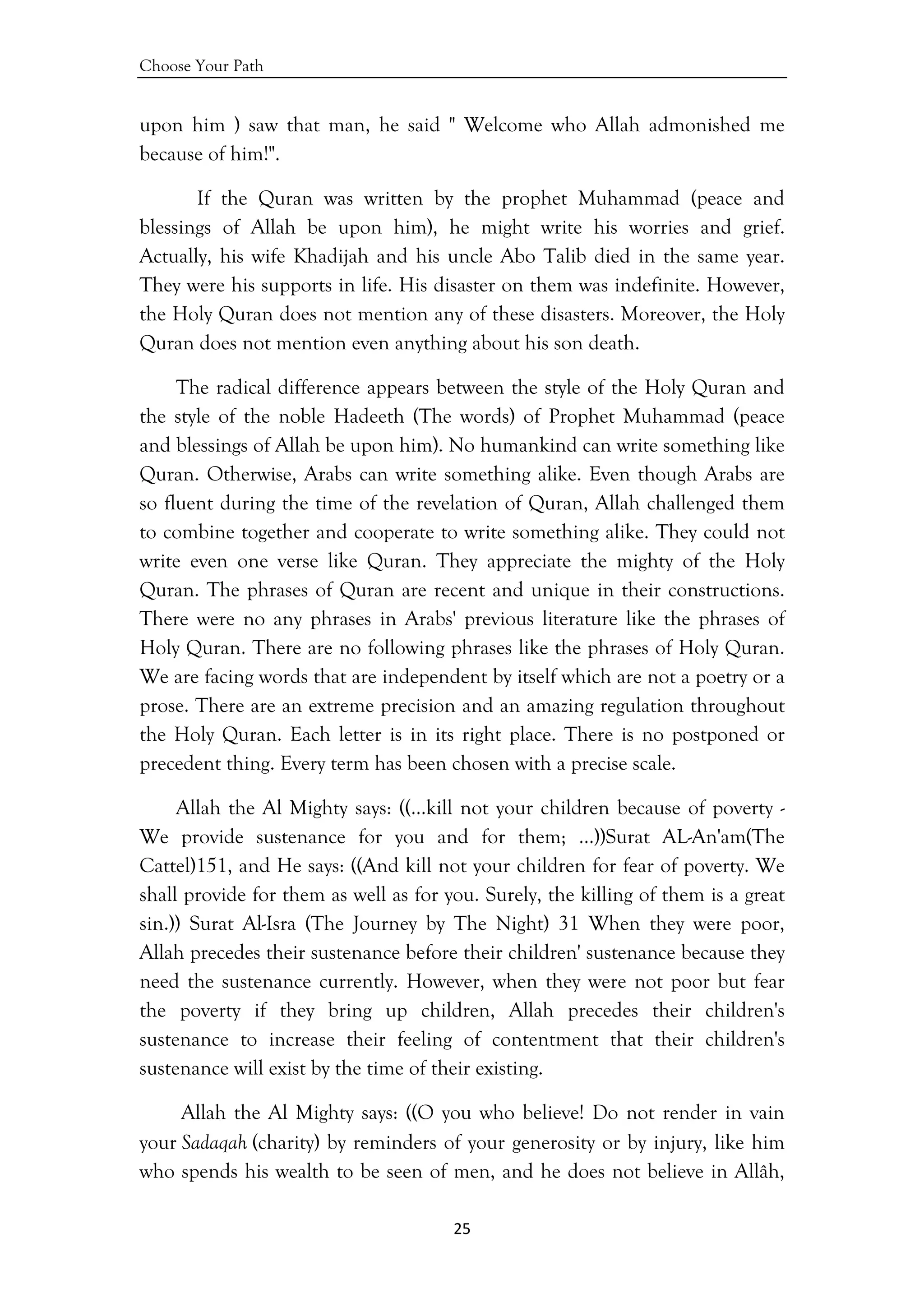 Choose Your Path
25 
 
upon him ) saw that man, he said " Welcome who Allah admonished me
because of him!".
If the Quran was written by the prophet Muhammad (peace and
blessings of Allah be upon him), he might write his worries and grief.
Actually, his wife Khadijah and his uncle Abo Talib died in the same year.
They were his supports in life. His disaster on them was indefinite. However,
the Holy Quran does not mention any of these disasters. Moreover, the Holy
Quran does not mention even anything about his son death.
The radical difference appears between the style of the Holy Quran and
the style of the noble Hadeeth (The words) of Prophet Muhammad (peace
and blessings of Allah be upon him). No humankind can write something like
Quran. Otherwise, Arabs can write something alike. Even though Arabs are
so fluent during the time of the revelation of Quran, Allah challenged them
to combine together and cooperate to write something alike. They could not
write even one verse like Quran. They appreciate the mighty of the Holy
Quran. The phrases of Quran are recent and unique in their constructions.
There were no any phrases in Arabs' previous literature like the phrases of
Holy Quran. There are no following phrases like the phrases of Holy Quran.
We are facing words that are independent by itself which are not a poetry or a
prose. There are an extreme precision and an amazing regulation throughout
the Holy Quran. Each letter is in its right place. There is no postponed or
precedent thing. Every term has been chosen with a precise scale.
Allah the Al Mighty says: ((…kill not your children because of poverty -
We provide sustenance for you and for them; …))Surat AL-An'am(The
Cattel)151, and He says: ((And kill not your children for fear of poverty. We
shall provide for them as well as for you. Surely, the killing of them is a great
sin.)) Surat Al-Isra (The Journey by The Night) 31 When they were poor,
Allah precedes their sustenance before their children' sustenance because they
need the sustenance currently. However, when they were not poor but fear
the poverty if they bring up children, Allah precedes their children's
sustenance to increase their feeling of contentment that their children's
sustenance will exist by the time of their existing.
Allah the Al Mighty says: ((O you who believe! Do not render in vain
your Sadaqah (charity) by reminders of your generosity or by injury, like him
who spends his wealth to be seen of men, and he does not believe in Allâh,
 