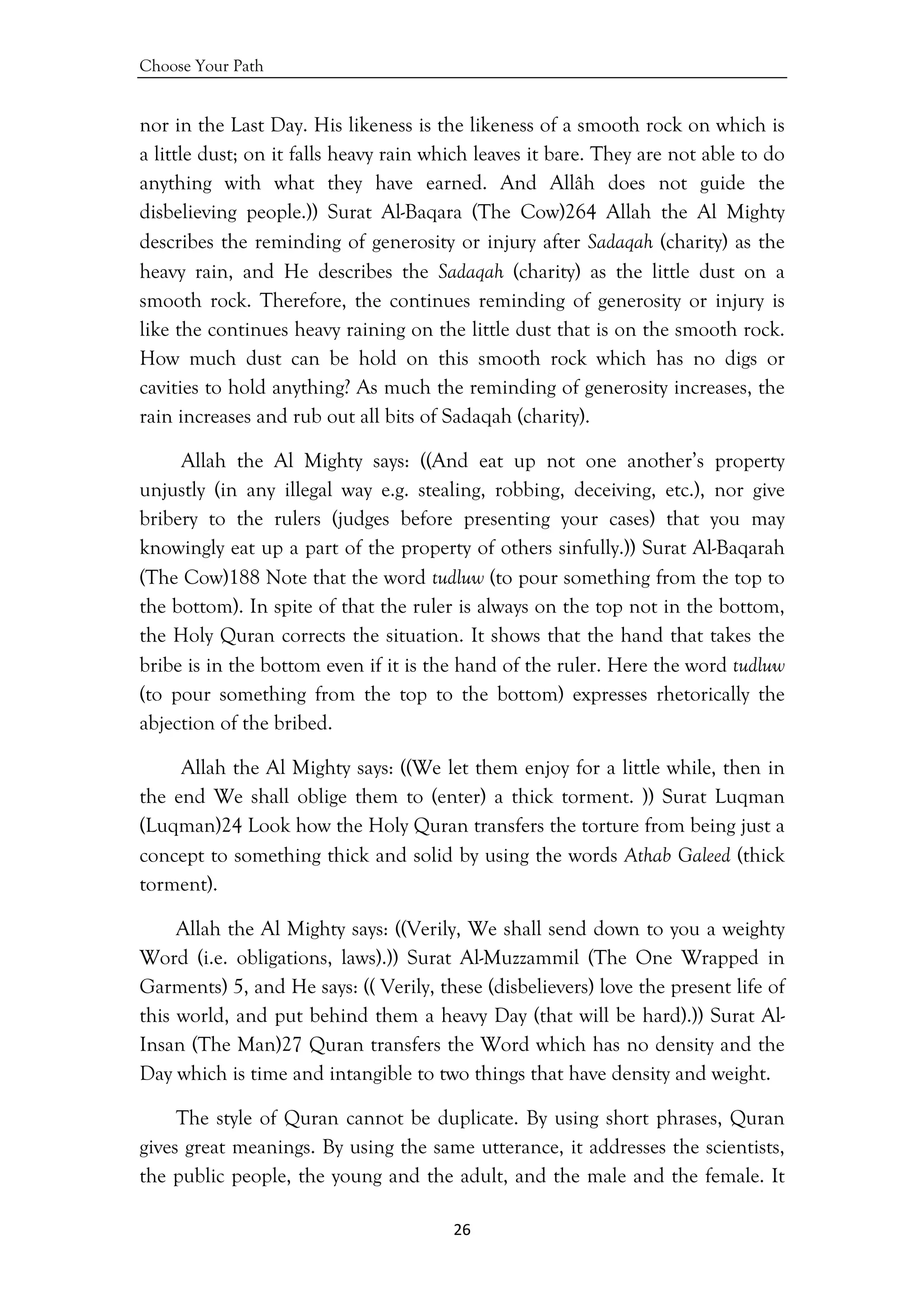 Choose Your Path
26 
 
nor in the Last Day. His likeness is the likeness of a smooth rock on which is
a little dust; on it falls heavy rain which leaves it bare. They are not able to do
anything with what they have earned. And Allâh does not guide the
disbelieving people.)) Surat Al-Baqara (The Cow)264 Allah the Al Mighty
describes the reminding of generosity or injury after Sadaqah (charity) as the
heavy rain, and He describes the Sadaqah (charity) as the little dust on a
smooth rock. Therefore, the continues reminding of generosity or injury is
like the continues heavy raining on the little dust that is on the smooth rock.
How much dust can be hold on this smooth rock which has no digs or
cavities to hold anything? As much the reminding of generosity increases, the
rain increases and rub out all bits of Sadaqah (charity).
Allah the Al Mighty says: ((And eat up not one another’s property
unjustly (in any illegal way e.g. stealing, robbing, deceiving, etc.), nor give
bribery to the rulers (judges before presenting your cases) that you may
knowingly eat up a part of the property of others sinfully.)) Surat Al-Baqarah
(The Cow)188 Note that the word tudluw (to pour something from the top to
the bottom). In spite of that the ruler is always on the top not in the bottom,
the Holy Quran corrects the situation. It shows that the hand that takes the
bribe is in the bottom even if it is the hand of the ruler. Here the word tudluw
(to pour something from the top to the bottom) expresses rhetorically the
abjection of the bribed.
Allah the Al Mighty says: ((We let them enjoy for a little while, then in
the end We shall oblige them to (enter) a thick torment. )) Surat Luqman
(Luqman)24 Look how the Holy Quran transfers the torture from being just a
concept to something thick and solid by using the words Athab Galeed (thick
torment).
Allah the Al Mighty says: ((Verily, We shall send down to you a weighty
Word (i.e. obligations, laws).)) Surat Al-Muzzammil (The One Wrapped in
Garments) 5, and He says: (( Verily, these (disbelievers) love the present life of
this world, and put behind them a heavy Day (that will be hard).)) Surat Al-
Insan (The Man)27 Quran transfers the Word which has no density and the
Day which is time and intangible to two things that have density and weight.
The style of Quran cannot be duplicate. By using short phrases, Quran
gives great meanings. By using the same utterance, it addresses the scientists,
the public people, the young and the adult, and the male and the female. It
 