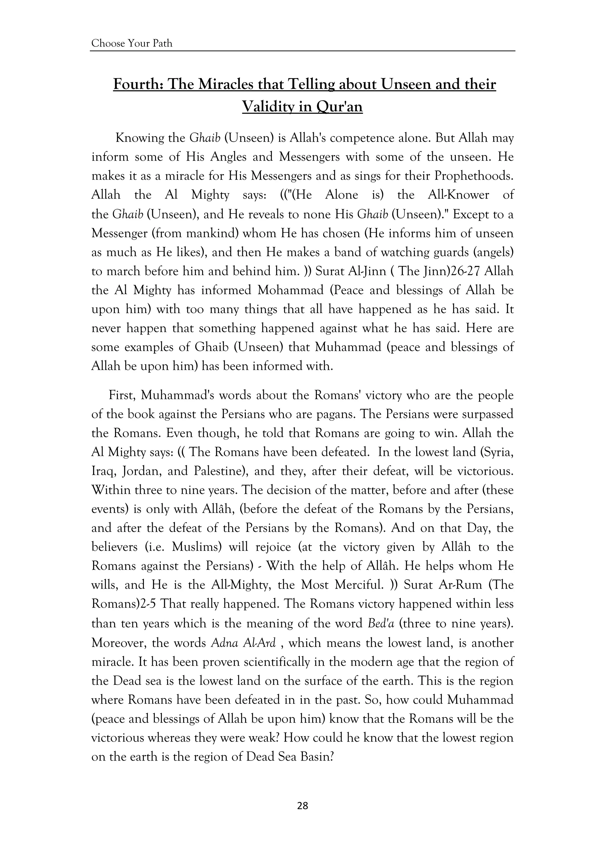 Choose Your Path
28 
 
Fourth: The Miracles that Telling about Unseen and their
Validity in Qur'an
Knowing the Ghaib (Unseen) is Allah's competence alone. But Allah may
inform some of His Angles and Messengers with some of the unseen. He
makes it as a miracle for His Messengers and as sings for their Prophethoods.
Allah the Al Mighty says: (("(He Alone is) the All-Knower of
the Ghaib (Unseen), and He reveals to none His Ghaib (Unseen)." Except to a
Messenger (from mankind) whom He has chosen (He informs him of unseen
as much as He likes), and then He makes a band of watching guards (angels)
to march before him and behind him. )) Surat Al-Jinn ( The Jinn)26-27 Allah
the Al Mighty has informed Mohammad (Peace and blessings of Allah be
upon him) with too many things that all have happened as he has said. It
never happen that something happened against what he has said. Here are
some examples of Ghaib (Unseen) that Muhammad (peace and blessings of
Allah be upon him) has been informed with.
First, Muhammad's words about the Romans' victory who are the people
of the book against the Persians who are pagans. The Persians were surpassed
the Romans. Even though, he told that Romans are going to win. Allah the
Al Mighty says: (( The Romans have been defeated. In the lowest land (Syria,
Iraq, Jordan, and Palestine), and they, after their defeat, will be victorious.
Within three to nine years. The decision of the matter, before and after (these
events) is only with Allâh, (before the defeat of the Romans by the Persians,
and after the defeat of the Persians by the Romans). And on that Day, the
believers (i.e. Muslims) will rejoice (at the victory given by Allâh to the
Romans against the Persians) - With the help of Allâh. He helps whom He
wills, and He is the All-Mighty, the Most Merciful. )) Surat Ar-Rum (The
Romans)2-5 That really happened. The Romans victory happened within less
than ten years which is the meaning of the word Bed'a (three to nine years).
Moreover, the words Adna Al-Ard , which means the lowest land, is another
miracle. It has been proven scientifically in the modern age that the region of
the Dead sea is the lowest land on the surface of the earth. This is the region
where Romans have been defeated in in the past. So, how could Muhammad
(peace and blessings of Allah be upon him) know that the Romans will be the
victorious whereas they were weak? How could he know that the lowest region
on the earth is the region of Dead Sea Basin?
 