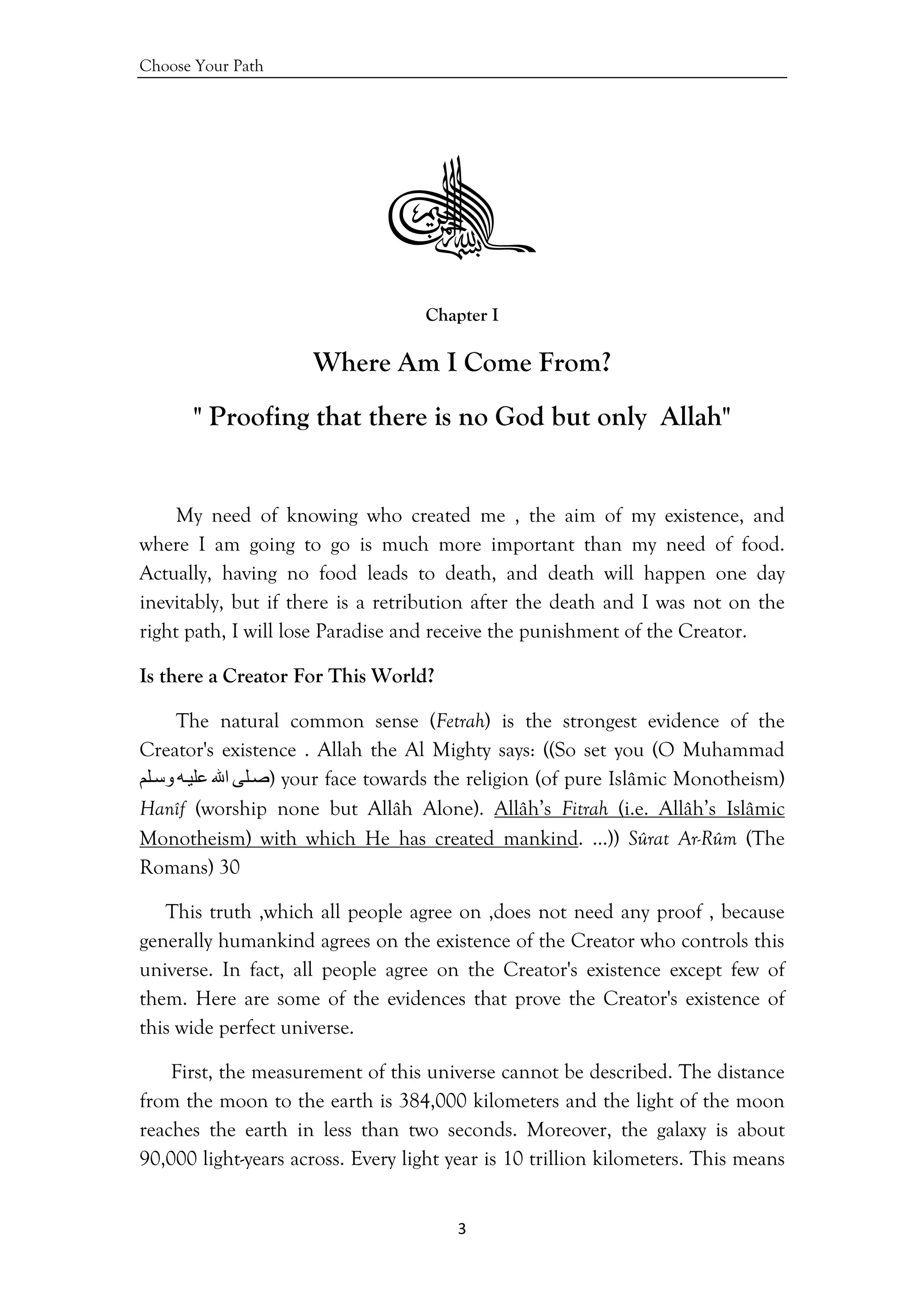 Choose Your Path
3 
 
Chapter I
Where Am I Come From?
" Proofing that there is no God but only Allah"
My need of knowing who created me , the aim of my existence, and
where I am going to go is much more important than my need of food.
Actually, having no food leads to death, and death will happen one day
inevitably, but if there is a retribution after the death and I was not on the
right path, I will lose Paradise and receive the punishment of the Creator.
Is there a Creator For This World?
The natural common sense (Fetrah) is the strongest evidence of the
Creator's existence . Allah the Al Mighty says: ((So set you (O Muhammad
‫ﻠﻰ‬‫ﺻ‬‫اﷲ‬‫ﻪ‬‫ﻋﻠﻴ‬‫ﻠﻢ‬‫وﺳ‬ ) your face towards the religion (of pure Islâmic Monotheism)
Hanîf (worship none but Allâh Alone). Allâh’s Fitrah (i.e. Allâh’s Islâmic
Monotheism) with which He has created mankind. …)) Sûrat Ar-Rûm (The
Romans) 30
This truth ,which all people agree on ,does not need any proof , because
generally humankind agrees on the existence of the Creator who controls this
universe. In fact, all people agree on the Creator's existence except few of
them. Here are some of the evidences that prove the Creator's existence of
this wide perfect universe.
First, the measurement of this universe cannot be described. The distance
from the moon to the earth is 384,000 kilometers and the light of the moon
reaches the earth in less than two seconds. Moreover, the galaxy is about
90,000 light-years across. Every light year is 10 trillion kilometers. This means
 