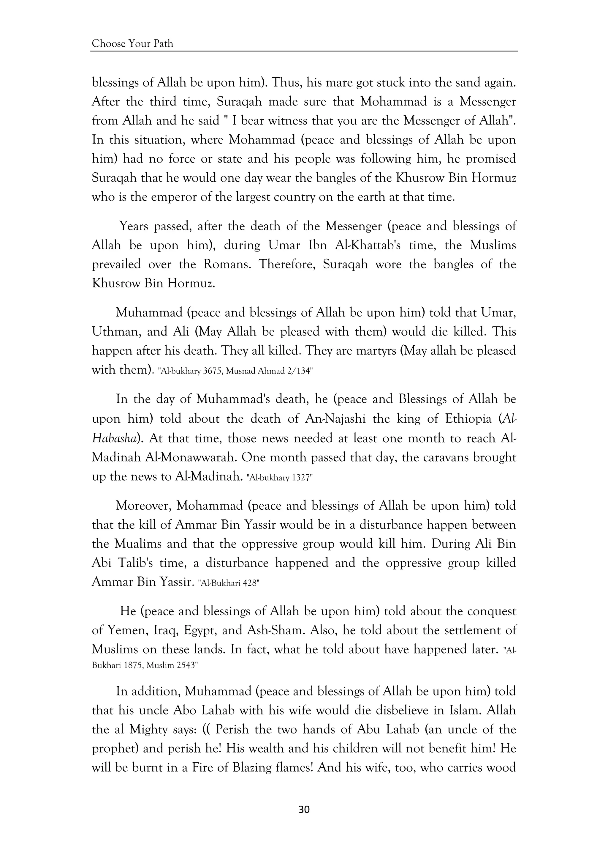 Choose Your Path
30 
 
blessings of Allah be upon him). Thus, his mare got stuck into the sand again.
After the third time, Suraqah made sure that Mohammad is a Messenger
from Allah and he said " I bear witness that you are the Messenger of Allah".
In this situation, where Mohammad (peace and blessings of Allah be upon
him) had no force or state and his people was following him, he promised
Suraqah that he would one day wear the bangles of the Khusrow Bin Hormuz
who is the emperor of the largest country on the earth at that time.
Years passed, after the death of the Messenger (peace and blessings of
Allah be upon him), during Umar Ibn Al-Khattab's time, the Muslims
prevailed over the Romans. Therefore, Suraqah wore the bangles of the
Khusrow Bin Hormuz.
Muhammad (peace and blessings of Allah be upon him) told that Umar,
Uthman, and Ali (May Allah be pleased with them) would die killed. This
happen after his death. They all killed. They are martyrs (May allah be pleased
with them). "Al-bukhary 3675, Musnad Ahmad 2/134"
In the day of Muhammad's death, he (peace and Blessings of Allah be
upon him) told about the death of An-Najashi the king of Ethiopia (Al-
Habasha). At that time, those news needed at least one month to reach Al-
Madinah Al-Monawwarah. One month passed that day, the caravans brought
up the news to Al-Madinah. "Al-bukhary 1327"
Moreover, Mohammad (peace and blessings of Allah be upon him) told
that the kill of Ammar Bin Yassir would be in a disturbance happen between
the Mualims and that the oppressive group would kill him. During Ali Bin
Abi Talib's time, a disturbance happened and the oppressive group killed
Ammar Bin Yassir. "Al-Bukhari 428"
He (peace and blessings of Allah be upon him) told about the conquest
of Yemen, Iraq, Egypt, and Ash-Sham. Also, he told about the settlement of
Muslims on these lands. In fact, what he told about have happened later. "Al-
Bukhari 1875, Muslim 2543"
In addition, Muhammad (peace and blessings of Allah be upon him) told
that his uncle Abo Lahab with his wife would die disbelieve in Islam. Allah
the al Mighty says: (( Perish the two hands of Abu Lahab (an uncle of the
prophet) and perish he! His wealth and his children will not benefit him! He
will be burnt in a Fire of Blazing flames! And his wife, too, who carries wood
 