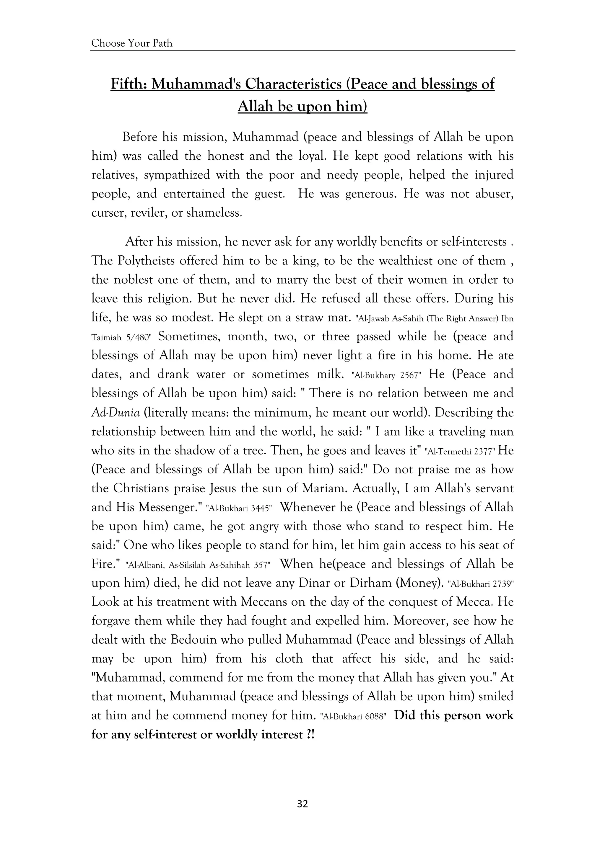 Choose Your Path
32 
 
Fifth: Muhammad's Characteristics (Peace and blessings of
Allah be upon him)
Before his mission, Muhammad (peace and blessings of Allah be upon
him) was called the honest and the loyal. He kept good relations with his
relatives, sympathized with the poor and needy people, helped the injured
people, and entertained the guest. He was generous. He was not abuser,
curser, reviler, or shameless.
After his mission, he never ask for any worldly benefits or self-interests .
The Polytheists offered him to be a king, to be the wealthiest one of them ,
the noblest one of them, and to marry the best of their women in order to
leave this religion. But he never did. He refused all these offers. During his
life, he was so modest. He slept on a straw mat. "Al-Jawab As-Sahih (The Right Answer) Ibn
Taimiah 5/480" Sometimes, month, two, or three passed while he (peace and
blessings of Allah may be upon him) never light a fire in his home. He ate
dates, and drank water or sometimes milk. "Al-Bukhary 2567" He (Peace and
blessings of Allah be upon him) said: " There is no relation between me and
Ad-Dunia (literally means: the minimum, he meant our world). Describing the
relationship between him and the world, he said: " I am like a traveling man
who sits in the shadow of a tree. Then, he goes and leaves it" "Al-Termethi 2377" He
(Peace and blessings of Allah be upon him) said:" Do not praise me as how
the Christians praise Jesus the sun of Mariam. Actually, I am Allah's servant
and His Messenger." "Al-Bukhari 3445" Whenever he (Peace and blessings of Allah
be upon him) came, he got angry with those who stand to respect him. He
said:" One who likes people to stand for him, let him gain access to his seat of
Fire." "Al-Albani, As-Silsilah As-Sahihah 357" When he(peace and blessings of Allah be
upon him) died, he did not leave any Dinar or Dirham (Money). "Al-Bukhari 2739"
Look at his treatment with Meccans on the day of the conquest of Mecca. He
forgave them while they had fought and expelled him. Moreover, see how he
dealt with the Bedouin who pulled Muhammad (Peace and blessings of Allah
may be upon him) from his cloth that affect his side, and he said:
"Muhammad, commend for me from the money that Allah has given you." At
that moment, Muhammad (peace and blessings of Allah be upon him) smiled
at him and he commend money for him. "Al-Bukhari 6088" Did this person work
for any self-interest or worldly interest ?!
 
