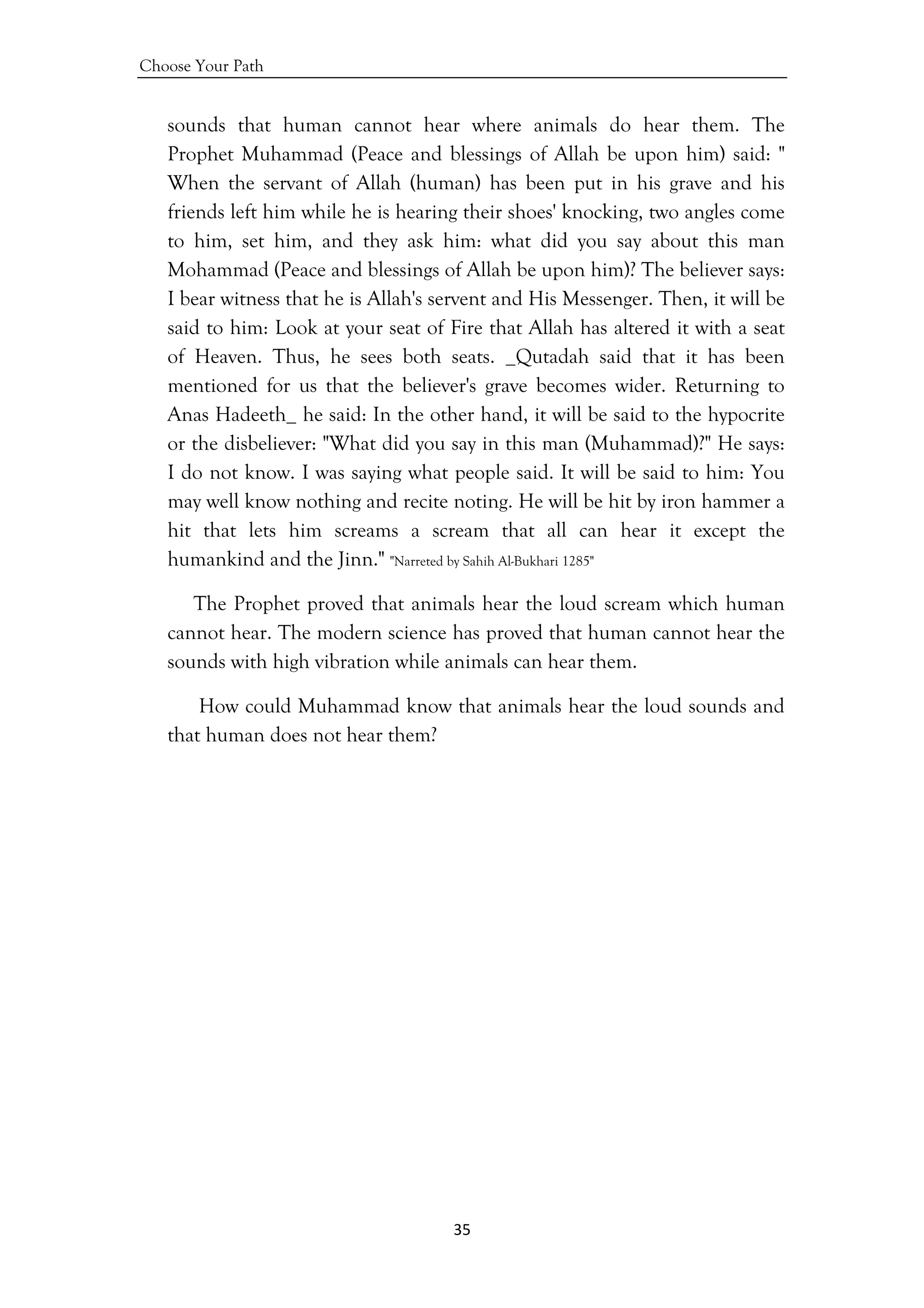 Choose Your Path
35 
 
sounds that human cannot hear where animals do hear them. The
Prophet Muhammad (Peace and blessings of Allah be upon him) said: "
When the servant of Allah (human) has been put in his grave and his
friends left him while he is hearing their shoes' knocking, two angles come
to him, set him, and they ask him: what did you say about this man
Mohammad (Peace and blessings of Allah be upon him)? The believer says:
I bear witness that he is Allah's servent and His Messenger. Then, it will be
said to him: Look at your seat of Fire that Allah has altered it with a seat
of Heaven. Thus, he sees both seats. _Qutadah said that it has been
mentioned for us that the believer's grave becomes wider. Returning to
Anas Hadeeth_ he said: In the other hand, it will be said to the hypocrite
or the disbeliever: "What did you say in this man (Muhammad)?" He says:
I do not know. I was saying what people said. It will be said to him: You
may well know nothing and recite noting. He will be hit by iron hammer a
hit that lets him screams a scream that all can hear it except the
humankind and the Jinn." "Narreted by Sahih Al-Bukhari 1285"
The Prophet proved that animals hear the loud scream which human
cannot hear. The modern science has proved that human cannot hear the
sounds with high vibration while animals can hear them.
How could Muhammad know that animals hear the loud sounds and
that human does not hear them?
 