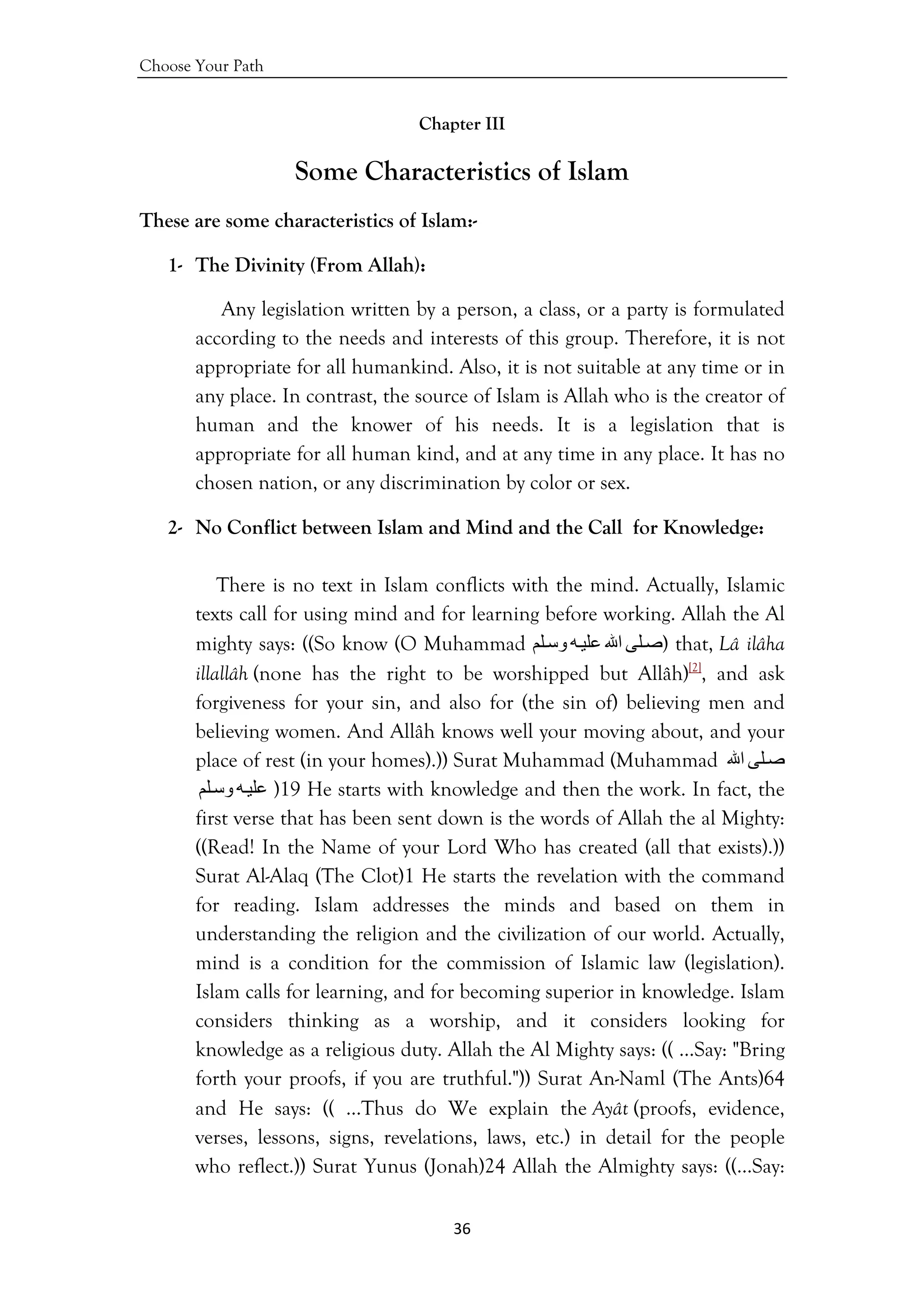 Choose Your Path
36 
 
Chapter III
Some Characteristics of Islam
These are some characteristics of Islam:-
1- The Divinity (From Allah):
Any legislation written by a person, a class, or a party is formulated
according to the needs and interests of this group. Therefore, it is not
appropriate for all humankind. Also, it is not suitable at any time or in
any place. In contrast, the source of Islam is Allah who is the creator of
human and the knower of his needs. It is a legislation that is
appropriate for all human kind, and at any time in any place. It has no
chosen nation, or any discrimination by color or sex.
2- No Conflict between Islam and Mind and the Call for Knowledge:
There is no text in Islam conflicts with the mind. Actually, Islamic
texts call for using mind and for learning before working. Allah the Al
mighty says: ((So know (O Muhammad ‫ﻠﻰ‬‫ﺻ‬‫اﷲ‬‫ﻪ‬‫ﻋﻠﻴ‬‫ﻠﻢ‬‫وﺳ‬ ) that, Lâ ilâha
illallâh (none has the right to be worshipped but Allâh)[2]
, and ask
forgiveness for your sin, and also for (the sin of) believing men and
believing women. And Allâh knows well your moving about, and your
place of rest (in your homes).)) Surat Muhammad (Muhammad ‫ﻠﻰ‬‫ﺻ‬‫اﷲ‬
‫ﻪ‬‫ﻋﻠﻴ‬‫ﻠﻢ‬‫وﺳ‬ )19 He starts with knowledge and then the work. In fact, the
first verse that has been sent down is the words of Allah the al Mighty:
((Read! In the Name of your Lord Who has created (all that exists).))
Surat Al-Alaq (The Clot)1 He starts the revelation with the command
for reading. Islam addresses the minds and based on them in
understanding the religion and the civilization of our world. Actually,
mind is a condition for the commission of Islamic law (legislation).
Islam calls for learning, and for becoming superior in knowledge. Islam
considers thinking as a worship, and it considers looking for
knowledge as a religious duty. Allah the Al Mighty says: (( …Say: "Bring
forth your proofs, if you are truthful.")) Surat An-Naml (The Ants)64
and He says: (( ...Thus do We explain the Ayât (proofs, evidence,
verses, lessons, signs, revelations, laws, etc.) in detail for the people
who reflect.)) Surat Yunus (Jonah)24 Allah the Almighty says: ((…Say:
 