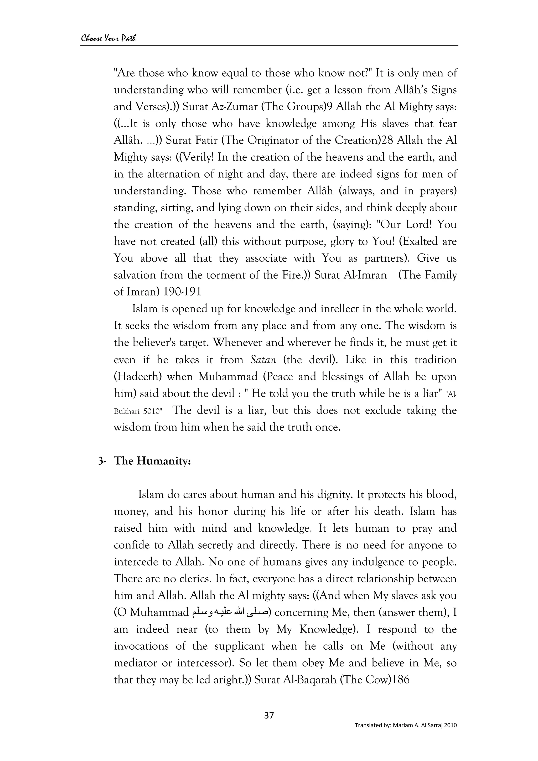 Choose Your Path
37 
Translated by: Mariam A. Al Sarraj 2010 
"Are those who know equal to those who know not?" It is only men of
understanding who will remember (i.e. get a lesson from Allâh’s Signs
and Verses).)) Surat Az-Zumar (The Groups)9 Allah the Al Mighty says:
((…It is only those who have knowledge among His slaves that fear
Allâh. ...)) Surat Fatir (The Originator of the Creation)28 Allah the Al
Mighty says: ((Verily! In the creation of the heavens and the earth, and
in the alternation of night and day, there are indeed signs for men of
understanding. Those who remember Allâh (always, and in prayers)
standing, sitting, and lying down on their sides, and think deeply about
the creation of the heavens and the earth, (saying): "Our Lord! You
have not created (all) this without purpose, glory to You! (Exalted are
You above all that they associate with You as partners). Give us
salvation from the torment of the Fire.)) Surat Al-Imran (The Family
of Imran) 190-191
Islam is opened up for knowledge and intellect in the whole world.
It seeks the wisdom from any place and from any one. The wisdom is
the believer's target. Whenever and wherever he finds it, he must get it
even if he takes it from Satan (the devil). Like in this tradition
(Hadeeth) when Muhammad (Peace and blessings of Allah be upon
him) said about the devil : " He told you the truth while he is a liar" "Al-
Bukhari 5010" The devil is a liar, but this does not exclude taking the
wisdom from him when he said the truth once.
3- The Humanity:
Islam do cares about human and his dignity. It protects his blood,
money, and his honor during his life or after his death. Islam has
raised him with mind and knowledge. It lets human to pray and
confide to Allah secretly and directly. There is no need for anyone to
intercede to Allah. No one of humans gives any indulgence to people.
There are no clerics. In fact, everyone has a direct relationship between
him and Allah. Allah the Al mighty says: ((And when My slaves ask you
(O Muhammad ‫ﻠﻰ‬‫ﺻ‬‫اﷲ‬‫ﻪ‬‫ﻋﻠﻴ‬‫ﻠﻢ‬‫وﺳ‬ ) concerning Me, then (answer them), I
am indeed near (to them by My Knowledge). I respond to the
invocations of the supplicant when he calls on Me (without any
mediator or intercessor). So let them obey Me and believe in Me, so
that they may be led aright.)) Surat Al-Baqarah (The Cow)186
 