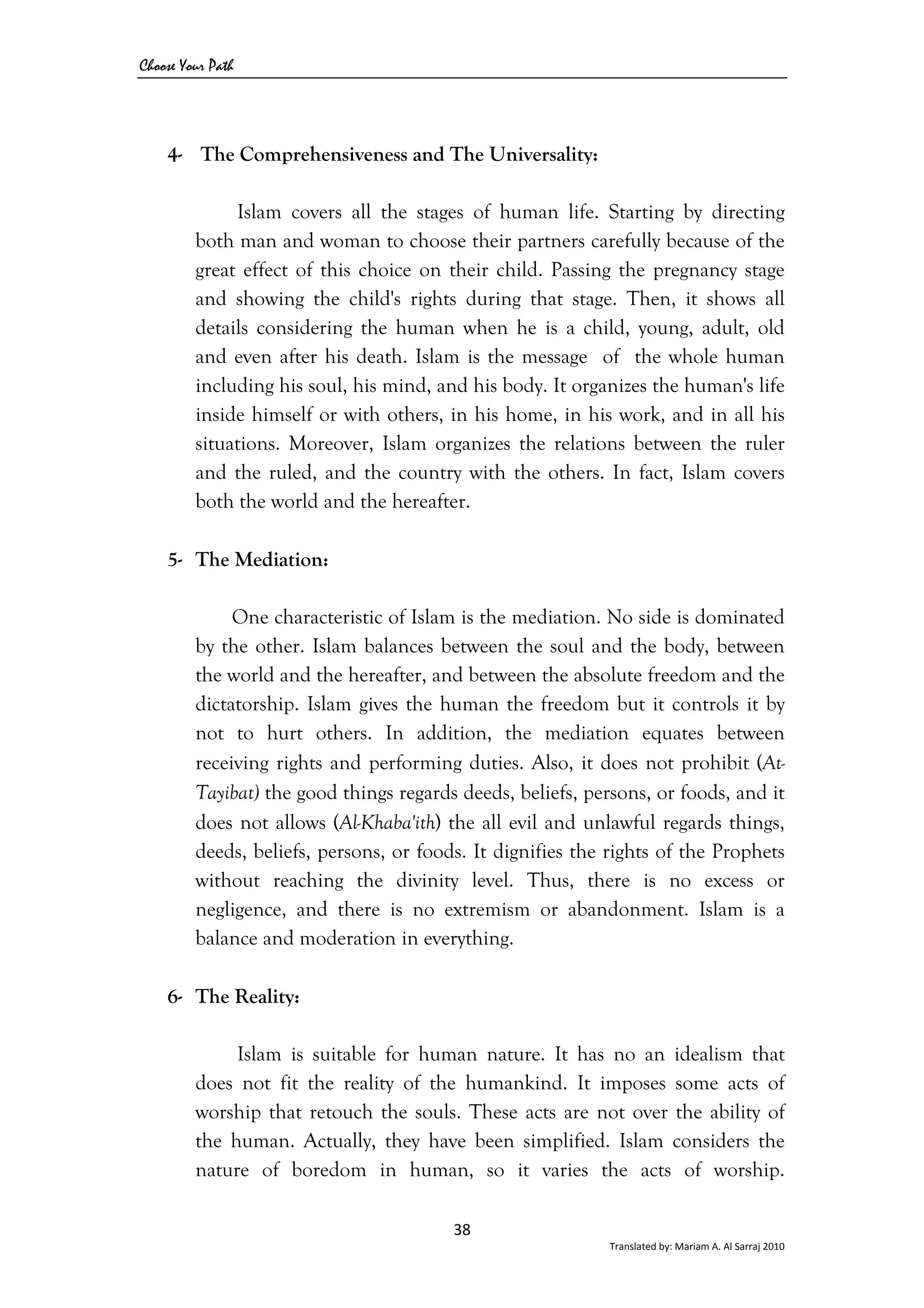 Choose Your Path
38 
Translated by: Mariam A. Al Sarraj 2010 
4- The Comprehensiveness and The Universality:
Islam covers all the stages of human life. Starting by directing
both man and woman to choose their partners carefully because of the
great effect of this choice on their child. Passing the pregnancy stage
and showing the child's rights during that stage. Then, it shows all
details considering the human when he is a child, young, adult, old
and even after his death. Islam is the message of the whole human
including his soul, his mind, and his body. It organizes the human's life
inside himself or with others, in his home, in his work, and in all his
situations. Moreover, Islam organizes the relations between the ruler
and the ruled, and the country with the others. In fact, Islam covers
both the world and the hereafter.
5- The Mediation:
One characteristic of Islam is the mediation. No side is dominated
by the other. Islam balances between the soul and the body, between
the world and the hereafter, and between the absolute freedom and the
dictatorship. Islam gives the human the freedom but it controls it by
not to hurt others. In addition, the mediation equates between
receiving rights and performing duties. Also, it does not prohibit (At-
Tayibat) the good things regards deeds, beliefs, persons, or foods, and it
does not allows (Al-Khaba'ith) the all evil and unlawful regards things,
deeds, beliefs, persons, or foods. It dignifies the rights of the Prophets
without reaching the divinity level. Thus, there is no excess or
negligence, and there is no extremism or abandonment. Islam is a
balance and moderation in everything.
6- The Reality:
Islam is suitable for human nature. It has no an idealism that
does not fit the reality of the humankind. It imposes some acts of
worship that retouch the souls. These acts are not over the ability of
the human. Actually, they have been simplified. Islam considers the
nature of boredom in human, so it varies the acts of worship.
 