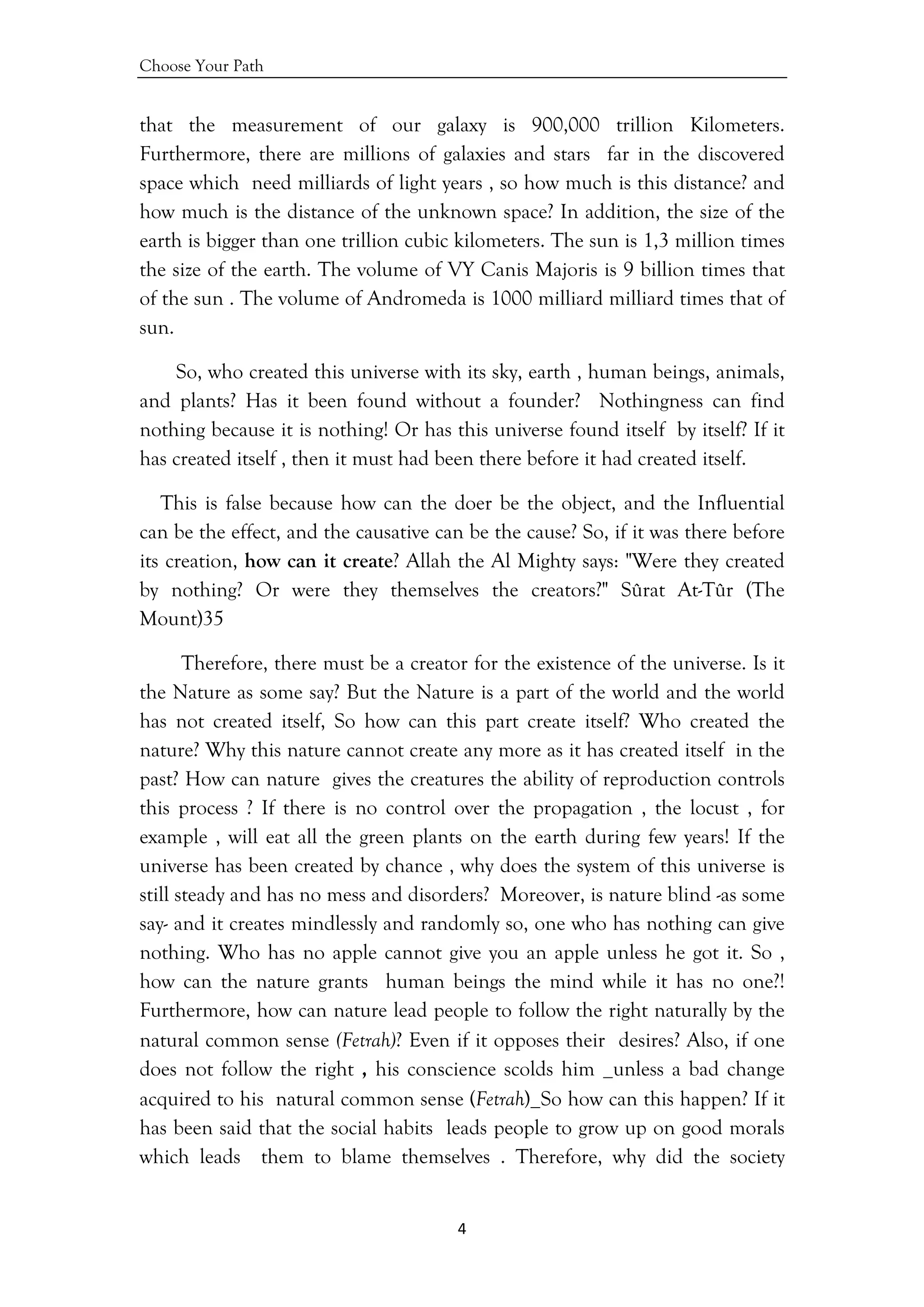 Choose Your Path
4 
 
that the measurement of our galaxy is 900,000 trillion Kilometers.
Furthermore, there are millions of galaxies and stars far in the discovered
space which need milliards of light years , so how much is this distance? and
how much is the distance of the unknown space? In addition, the size of the
earth is bigger than one trillion cubic kilometers. The sun is 1,3 million times
the size of the earth. The volume of VY Canis Majoris is 9 billion times that
of the sun . The volume of Andromeda is 1000 milliard milliard times that of
sun.
So, who created this universe with its sky, earth , human beings, animals,
and plants? Has it been found without a founder? Nothingness can find
nothing because it is nothing! Or has this universe found itself by itself? If it
has created itself , then it must had been there before it had created itself.
This is false because how can the doer be the object, and the Influential
can be the effect, and the causative can be the cause? So, if it was there before
its creation, how can it create? Allah the Al Mighty says: "Were they created
by nothing? Or were they themselves the creators?" Sûrat At-Tûr (The
Mount)35
Therefore, there must be a creator for the existence of the universe. Is it
the Nature as some say? But the Nature is a part of the world and the world
has not created itself, So how can this part create itself? Who created the
nature? Why this nature cannot create any more as it has created itself in the
past? How can nature gives the creatures the ability of reproduction controls
this process ? If there is no control over the propagation , the locust , for
example , will eat all the green plants on the earth during few years! If the
universe has been created by chance , why does the system of this universe is
still steady and has no mess and disorders? Moreover, is nature blind -as some
say- and it creates mindlessly and randomly so, one who has nothing can give
nothing. Who has no apple cannot give you an apple unless he got it. So ,
how can the nature grants human beings the mind while it has no one?!
Furthermore, how can nature lead people to follow the right naturally by the
natural common sense (Fetrah)? Even if it opposes their desires? Also, if one
does not follow the right , his conscience scolds him _unless a bad change
acquired to his natural common sense (Fetrah)_So how can this happen? If it
has been said that the social habits leads people to grow up on good morals
which leads them to blame themselves . Therefore, why did the society
 