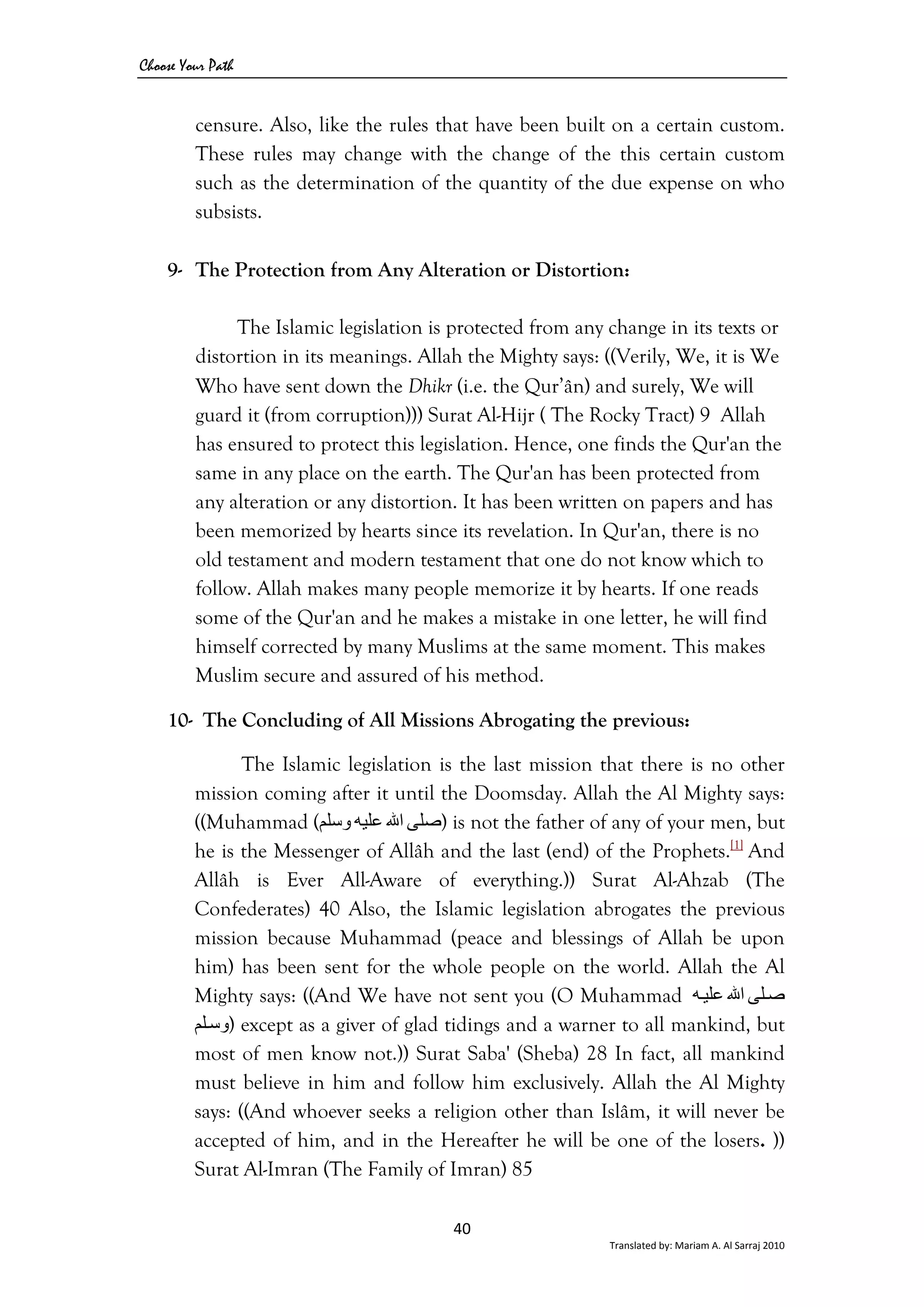 Choose Your Path
40 
Translated by: Mariam A. Al Sarraj 2010 
censure. Also, like the rules that have been built on a certain custom.
These rules may change with the change of the this certain custom
such as the determination of the quantity of the due expense on who
subsists.
9- The Protection from Any Alteration or Distortion:
The Islamic legislation is protected from any change in its texts or
distortion in its meanings. Allah the Mighty says: ((Verily, We, it is We
Who have sent down the Dhikr (i.e. the Qur’ân) and surely, We will
guard it (from corruption))) Surat Al-Hijr ( The Rocky Tract) 9 Allah
has ensured to protect this legislation. Hence, one finds the Qur'an the
same in any place on the earth. The Qur'an has been protected from
any alteration or any distortion. It has been written on papers and has
been memorized by hearts since its revelation. In Qur'an, there is no
old testament and modern testament that one do not know which to
follow. Allah makes many people memorize it by hearts. If one reads
some of the Qur'an and he makes a mistake in one letter, he will find
himself corrected by many Muslims at the same moment. This makes
Muslim secure and assured of his method.
10- The Concluding of All Missions Abrogating the previous:
The Islamic legislation is the last mission that there is no other
mission coming after it until the Doomsday. Allah the Al Mighty says:
((Muhammad ( ‫ﺻﻠﻰ‬‫اﷲ‬‫ﻋﻠﻴﻪ‬‫وﺳﻠﻢ‬ ) is not the father of any of your men, but
he is the Messenger of Allâh and the last (end) of the Prophets.[1]
And
Allâh is Ever All-Aware of everything.)) Surat Al-Ahzab (The
Confederates) 40 Also, the Islamic legislation abrogates the previous
mission because Muhammad (peace and blessings of Allah be upon
him) has been sent for the whole people on the world. Allah the Al
Mighty says: ((And We have not sent you (O Muhammad ‫ﻠﻰ‬‫ﺻ‬‫اﷲ‬‫ﻪ‬‫ﻋﻠﻴ‬
‫ﻠﻢ‬‫)وﺳ‬ except as a giver of glad tidings and a warner to all mankind, but
most of men know not.)) Surat Saba' (Sheba) 28 In fact, all mankind
must believe in him and follow him exclusively. Allah the Al Mighty
says: ((And whoever seeks a religion other than Islâm, it will never be
accepted of him, and in the Hereafter he will be one of the losers. ))
Surat Al-Imran (The Family of Imran) 85
 