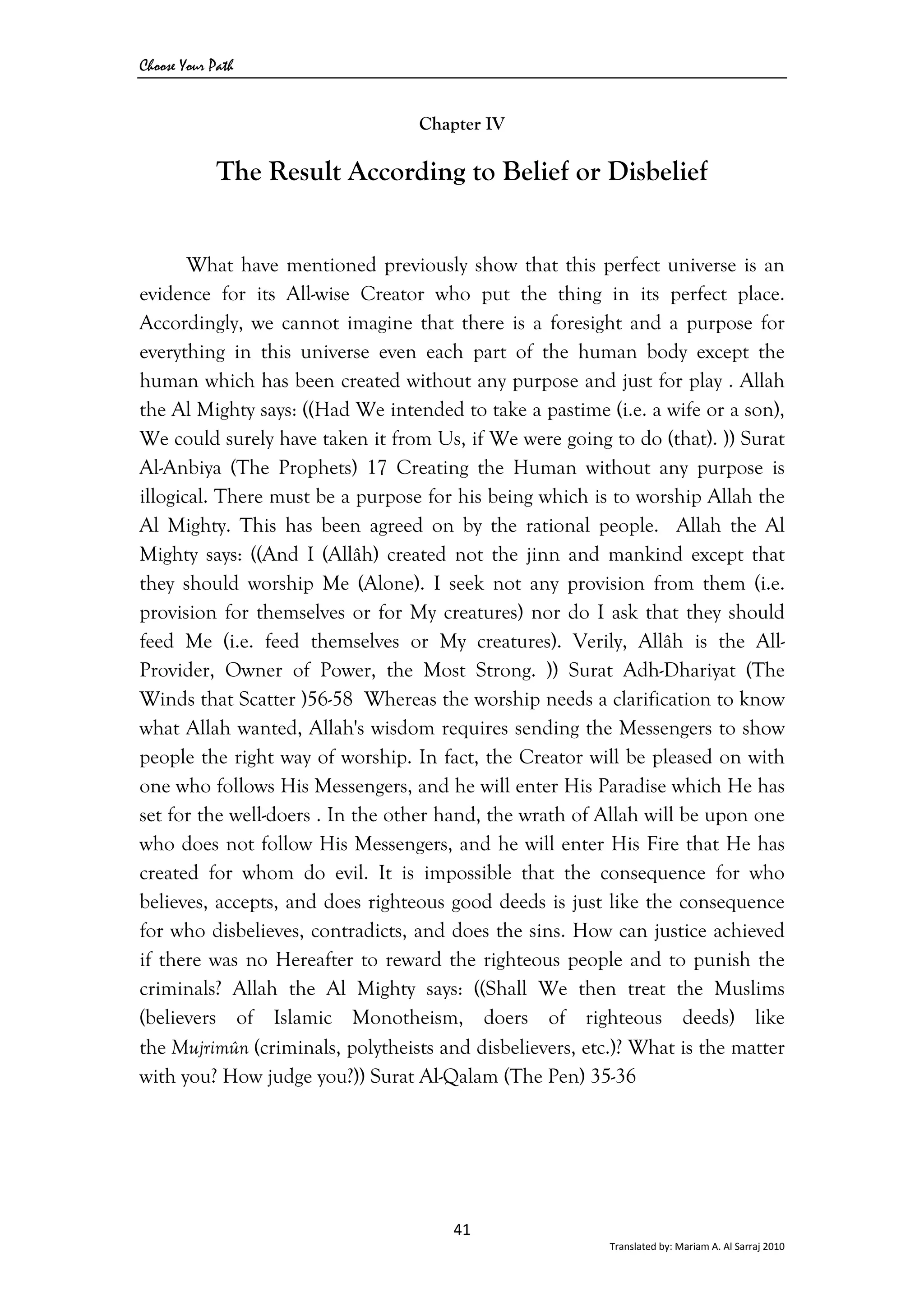Choose Your Path
41 
Translated by: Mariam A. Al Sarraj 2010 
Chapter IV
The Result According to Belief or Disbelief
What have mentioned previously show that this perfect universe is an
evidence for its All-wise Creator who put the thing in its perfect place.
Accordingly, we cannot imagine that there is a foresight and a purpose for
everything in this universe even each part of the human body except the
human which has been created without any purpose and just for play . Allah
the Al Mighty says: ((Had We intended to take a pastime (i.e. a wife or a son),
We could surely have taken it from Us, if We were going to do (that). )) Surat
Al-Anbiya (The Prophets) 17 Creating the Human without any purpose is
illogical. There must be a purpose for his being which is to worship Allah the
Al Mighty. This has been agreed on by the rational people. Allah the Al
Mighty says: ((And I (Allâh) created not the jinn and mankind except that
they should worship Me (Alone). I seek not any provision from them (i.e.
provision for themselves or for My creatures) nor do I ask that they should
feed Me (i.e. feed themselves or My creatures). Verily, Allâh is the All-
Provider, Owner of Power, the Most Strong. )) Surat Adh-Dhariyat (The
Winds that Scatter )56-58 Whereas the worship needs a clarification to know
what Allah wanted, Allah's wisdom requires sending the Messengers to show
people the right way of worship. In fact, the Creator will be pleased on with
one who follows His Messengers, and he will enter His Paradise which He has
set for the well-doers . In the other hand, the wrath of Allah will be upon one
who does not follow His Messengers, and he will enter His Fire that He has
created for whom do evil. It is impossible that the consequence for who
believes, accepts, and does righteous good deeds is just like the consequence
for who disbelieves, contradicts, and does the sins. How can justice achieved
if there was no Hereafter to reward the righteous people and to punish the
criminals? Allah the Al Mighty says: ((Shall We then treat the Muslims
(believers of Islamic Monotheism, doers of righteous deeds) like
the Mujrimûn (criminals, polytheists and disbelievers, etc.)? What is the matter
with you? How judge you?)) Surat Al-Qalam (The Pen) 35-36
 