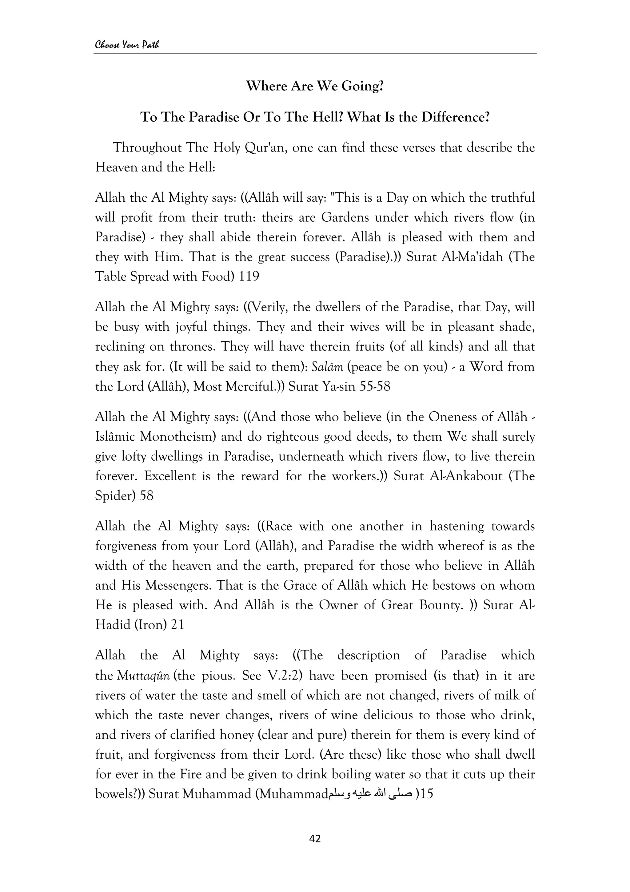 Choose Your Path
42 
 
Where Are We Going?
To The Paradise Or To The Hell? What Is the Difference?
Throughout The Holy Qur'an, one can find these verses that describe the
Heaven and the Hell:
Allah the Al Mighty says: ((Allâh will say: "This is a Day on which the truthful
will profit from their truth: theirs are Gardens under which rivers flow (in
Paradise) - they shall abide therein forever. Allâh is pleased with them and
they with Him. That is the great success (Paradise).)) Surat Al-Ma'idah (The
Table Spread with Food) 119
Allah the Al Mighty says: ((Verily, the dwellers of the Paradise, that Day, will
be busy with joyful things. They and their wives will be in pleasant shade,
reclining on thrones. They will have therein fruits (of all kinds) and all that
they ask for. (It will be said to them): Salâm (peace be on you) - a Word from
the Lord (Allâh), Most Merciful.)) Surat Ya-sin 55-58
Allah the Al Mighty says: ((And those who believe (in the Oneness of Allâh -
Islâmic Monotheism) and do righteous good deeds, to them We shall surely
give lofty dwellings in Paradise, underneath which rivers flow, to live therein
forever. Excellent is the reward for the workers.)) Surat Al-Ankabout (The
Spider) 58
Allah the Al Mighty says: ((Race with one another in hastening towards
forgiveness from your Lord (Allâh), and Paradise the width whereof is as the
width of the heaven and the earth, prepared for those who believe in Allâh
and His Messengers. That is the Grace of Allâh which He bestows on whom
He is pleased with. And Allâh is the Owner of Great Bounty. )) Surat Al-
Hadid (Iron) 21
Allah the Al Mighty says: ((The description of Paradise which
the Muttaqûn (the pious. See V.2:2) have been promised (is that) in it are
rivers of water the taste and smell of which are not changed, rivers of milk of
which the taste never changes, rivers of wine delicious to those who drink,
and rivers of clarified honey (clear and pure) therein for them is every kind of
fruit, and forgiveness from their Lord. (Are these) like those who shall dwell
for ever in the Fire and be given to drink boiling water so that it cuts up their
bowels?)) Surat Muhammad (Muhammad ‫ﺻﻠﻰ‬‫اﷲ‬‫ﻋﻠﻴﻪ‬‫وﺳﻠﻢ‬ )15
 