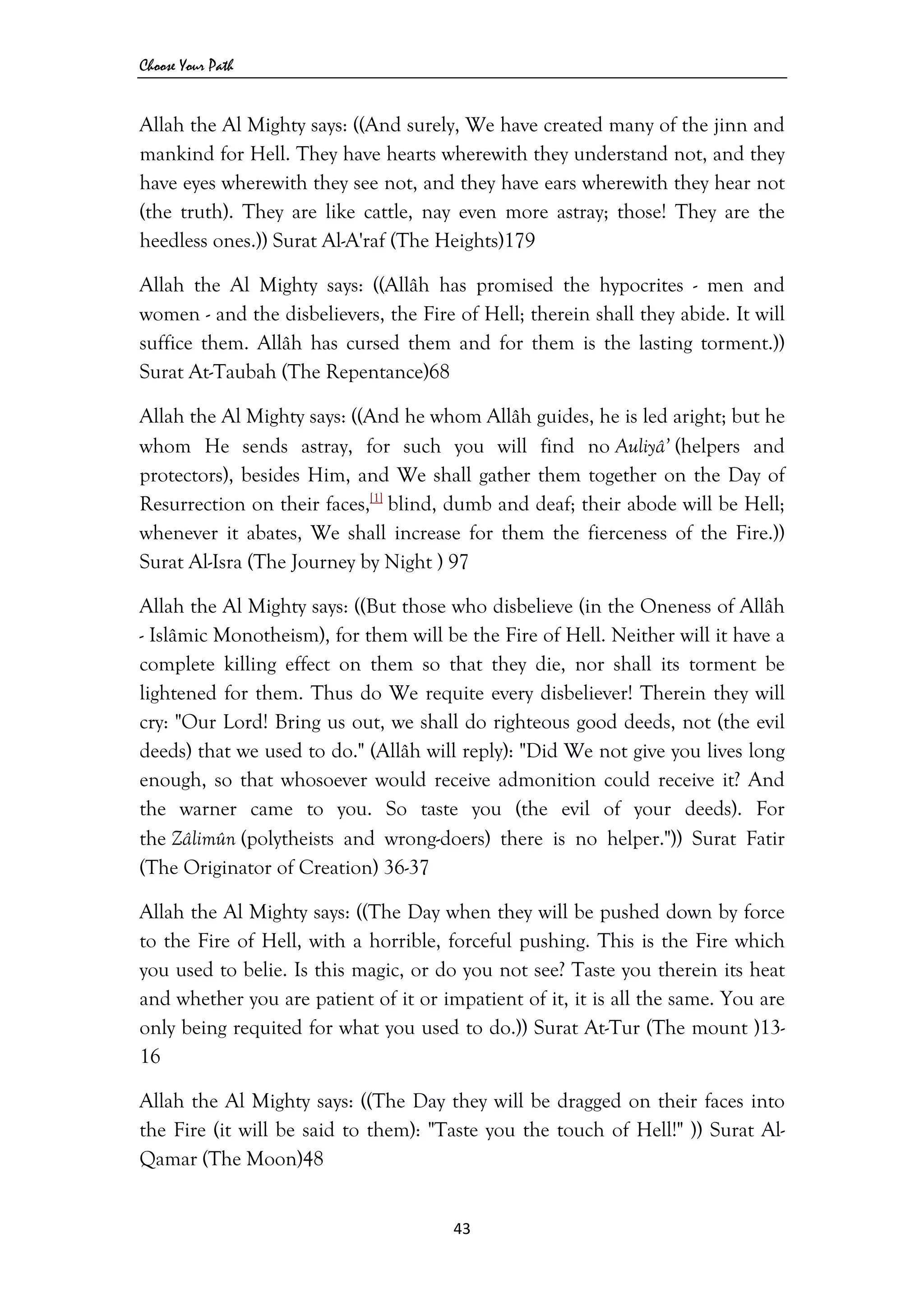 Choose Your Path
43 
 
Allah the Al Mighty says: ((And surely, We have created many of the jinn and
mankind for Hell. They have hearts wherewith they understand not, and they
have eyes wherewith they see not, and they have ears wherewith they hear not
(the truth). They are like cattle, nay even more astray; those! They are the
heedless ones.)) Surat Al-A'raf (The Heights)179
Allah the Al Mighty says: ((Allâh has promised the hypocrites - men and
women - and the disbelievers, the Fire of Hell; therein shall they abide. It will
suffice them. Allâh has cursed them and for them is the lasting torment.))
Surat At-Taubah (The Repentance)68
Allah the Al Mighty says: ((And he whom Allâh guides, he is led aright; but he
whom He sends astray, for such you will find no Auliyâ’ (helpers and
protectors), besides Him, and We shall gather them together on the Day of
Resurrection on their faces,[1]
blind, dumb and deaf; their abode will be Hell;
whenever it abates, We shall increase for them the fierceness of the Fire.))
Surat Al-Isra (The Journey by Night ) 97
Allah the Al Mighty says: ((But those who disbelieve (in the Oneness of Allâh
- Islâmic Monotheism), for them will be the Fire of Hell. Neither will it have a
complete killing effect on them so that they die, nor shall its torment be
lightened for them. Thus do We requite every disbeliever! Therein they will
cry: "Our Lord! Bring us out, we shall do righteous good deeds, not (the evil
deeds) that we used to do." (Allâh will reply): "Did We not give you lives long
enough, so that whosoever would receive admonition could receive it? And
the warner came to you. So taste you (the evil of your deeds). For
the Zâlimûn (polytheists and wrong-doers) there is no helper.")) Surat Fatir
(The Originator of Creation) 36-37
Allah the Al Mighty says: ((The Day when they will be pushed down by force
to the Fire of Hell, with a horrible, forceful pushing. This is the Fire which
you used to belie. Is this magic, or do you not see? Taste you therein its heat
and whether you are patient of it or impatient of it, it is all the same. You are
only being requited for what you used to do.)) Surat At-Tur (The mount )13-
16
Allah the Al Mighty says: ((The Day they will be dragged on their faces into
the Fire (it will be said to them): "Taste you the touch of Hell!" )) Surat Al-
Qamar (The Moon)48
 