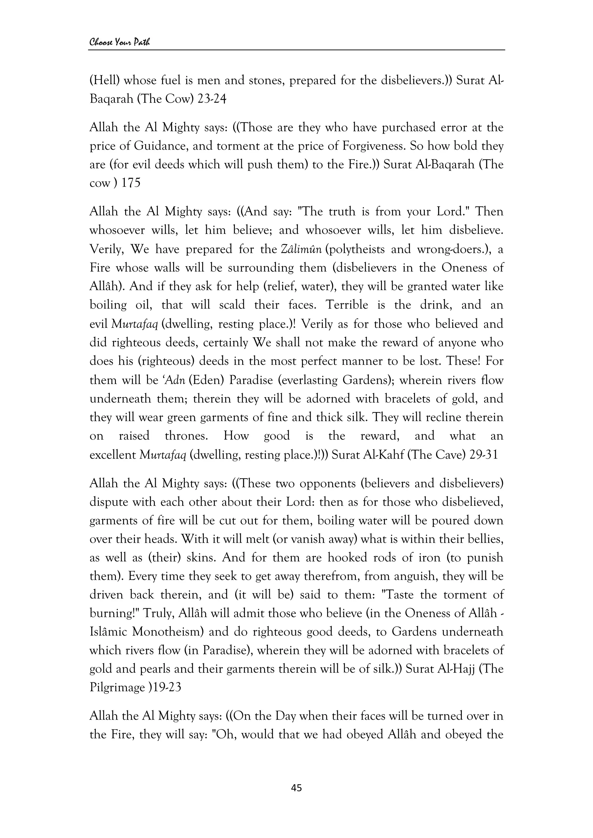 Choose Your Path
45 
 
(Hell) whose fuel is men and stones, prepared for the disbelievers.)) Surat Al-
Baqarah (The Cow) 23-24
Allah the Al Mighty says: ((Those are they who have purchased error at the
price of Guidance, and torment at the price of Forgiveness. So how bold they
are (for evil deeds which will push them) to the Fire.)) Surat Al-Baqarah (The
cow ) 175
Allah the Al Mighty says: ((And say: "The truth is from your Lord." Then
whosoever wills, let him believe; and whosoever wills, let him disbelieve.
Verily, We have prepared for the Zâlimûn (polytheists and wrong-doers.), a
Fire whose walls will be surrounding them (disbelievers in the Oneness of
Allâh). And if they ask for help (relief, water), they will be granted water like
boiling oil, that will scald their faces. Terrible is the drink, and an
evil Murtafaq (dwelling, resting place.)! Verily as for those who believed and
did righteous deeds, certainly We shall not make the reward of anyone who
does his (righteous) deeds in the most perfect manner to be lost. These! For
them will be ‘Adn (Eden) Paradise (everlasting Gardens); wherein rivers flow
underneath them; therein they will be adorned with bracelets of gold, and
they will wear green garments of fine and thick silk. They will recline therein
on raised thrones. How good is the reward, and what an
excellent Murtafaq (dwelling, resting place.)!)) Surat Al-Kahf (The Cave) 29-31
Allah the Al Mighty says: ((These two opponents (believers and disbelievers)
dispute with each other about their Lord: then as for those who disbelieved,
garments of fire will be cut out for them, boiling water will be poured down
over their heads. With it will melt (or vanish away) what is within their bellies,
as well as (their) skins. And for them are hooked rods of iron (to punish
them). Every time they seek to get away therefrom, from anguish, they will be
driven back therein, and (it will be) said to them: "Taste the torment of
burning!" Truly, Allâh will admit those who believe (in the Oneness of Allâh -
Islâmic Monotheism) and do righteous good deeds, to Gardens underneath
which rivers flow (in Paradise), wherein they will be adorned with bracelets of
gold and pearls and their garments therein will be of silk.)) Surat Al-Hajj (The
Pilgrimage )19-23
Allah the Al Mighty says: ((On the Day when their faces will be turned over in
the Fire, they will say: "Oh, would that we had obeyed Allâh and obeyed the
 