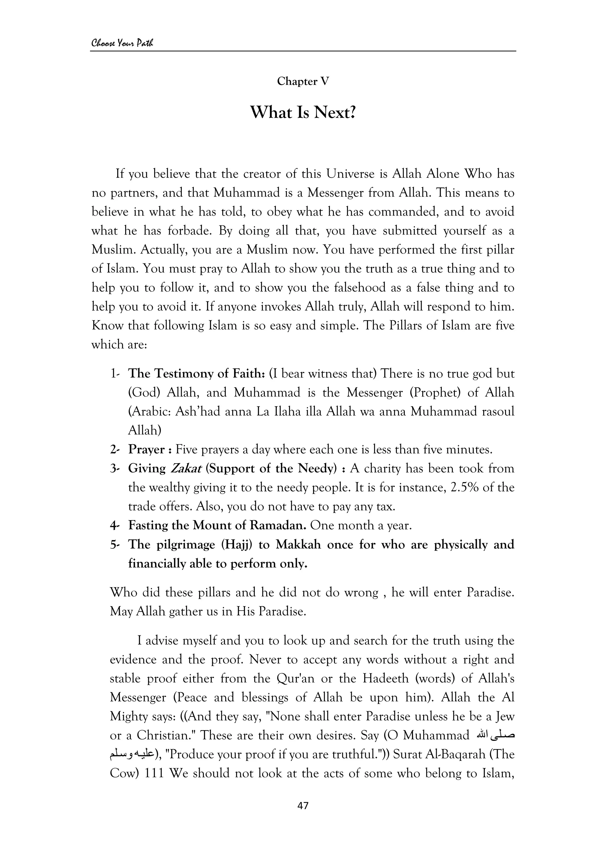 Choose Your Path
47 
 
Chapter V
What Is Next?
If you believe that the creator of this Universe is Allah Alone Who has
no partners, and that Muhammad is a Messenger from Allah. This means to
believe in what he has told, to obey what he has commanded, and to avoid
what he has forbade. By doing all that, you have submitted yourself as a
Muslim. Actually, you are a Muslim now. You have performed the first pillar
of Islam. You must pray to Allah to show you the truth as a true thing and to
help you to follow it, and to show you the falsehood as a false thing and to
help you to avoid it. If anyone invokes Allah truly, Allah will respond to him.
Know that following Islam is so easy and simple. The Pillars of Islam are five
which are:
1- The Testimony of Faith: (I bear witness that) There is no true god but
(God) Allah, and Muhammad is the Messenger (Prophet) of Allah
(Arabic: Ash’had anna La Ilaha illa Allah wa anna Muhammad rasoul
Allah)
2- Prayer : Five prayers a day where each one is less than five minutes.
3- Giving Zakat (Support of the Needy) : A charity has been took from
the wealthy giving it to the needy people. It is for instance, 2.5% of the
trade offers. Also, you do not have to pay any tax.
4- Fasting the Mount of Ramadan. One month a year.
5- The pilgrimage (Hajj) to Makkah once for who are physically and
financially able to perform only.
Who did these pillars and he did not do wrong , he will enter Paradise.
May Allah gather us in His Paradise.
I advise myself and you to look up and search for the truth using the
evidence and the proof. Never to accept any words without a right and
stable proof either from the Qur'an or the Hadeeth (words) of Allah's
Messenger (Peace and blessings of Allah be upon him). Allah the Al
Mighty says: ((And they say, "None shall enter Paradise unless he be a Jew
or a Christian." These are their own desires. Say (O Muhammad ‫ﻠﻰ‬‫ﺻ‬‫اﷲ‬
‫ﻪ‬‫ﻋﻠﻴ‬‫ﻠﻢ‬‫وﺳ‬ ), "Produce your proof if you are truthful.")) Surat Al-Baqarah (The
Cow) 111 We should not look at the acts of some who belong to Islam,
 