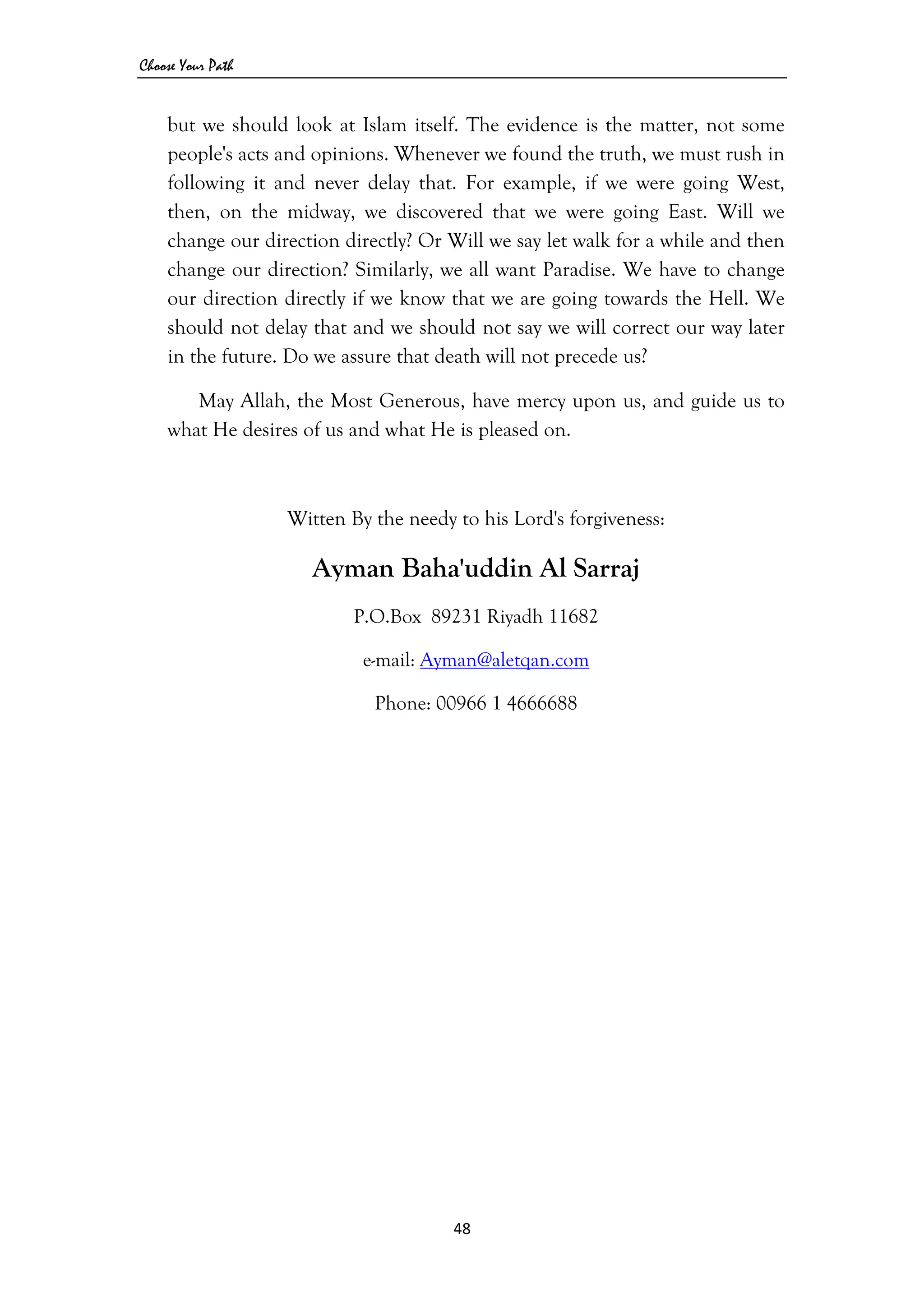 Choose Your Path
48 
 
but we should look at Islam itself. The evidence is the matter, not some
people's acts and opinions. Whenever we found the truth, we must rush in
following it and never delay that. For example, if we were going West,
then, on the midway, we discovered that we were going East. Will we
change our direction directly? Or Will we say let walk for a while and then
change our direction? Similarly, we all want Paradise. We have to change
our direction directly if we know that we are going towards the Hell. We
should not delay that and we should not say we will correct our way later
in the future. Do we assure that death will not precede us?
May Allah, the Most Generous, have mercy upon us, and guide us to
what He desires of us and what He is pleased on.
Witten By the needy to his Lord's forgiveness:
Ayman Baha'uddin Al Sarraj
P.O.Box 89231 Riyadh 11682
e-mail: Ayman@aletqan.com
Phone: 00966 1 4666688
 