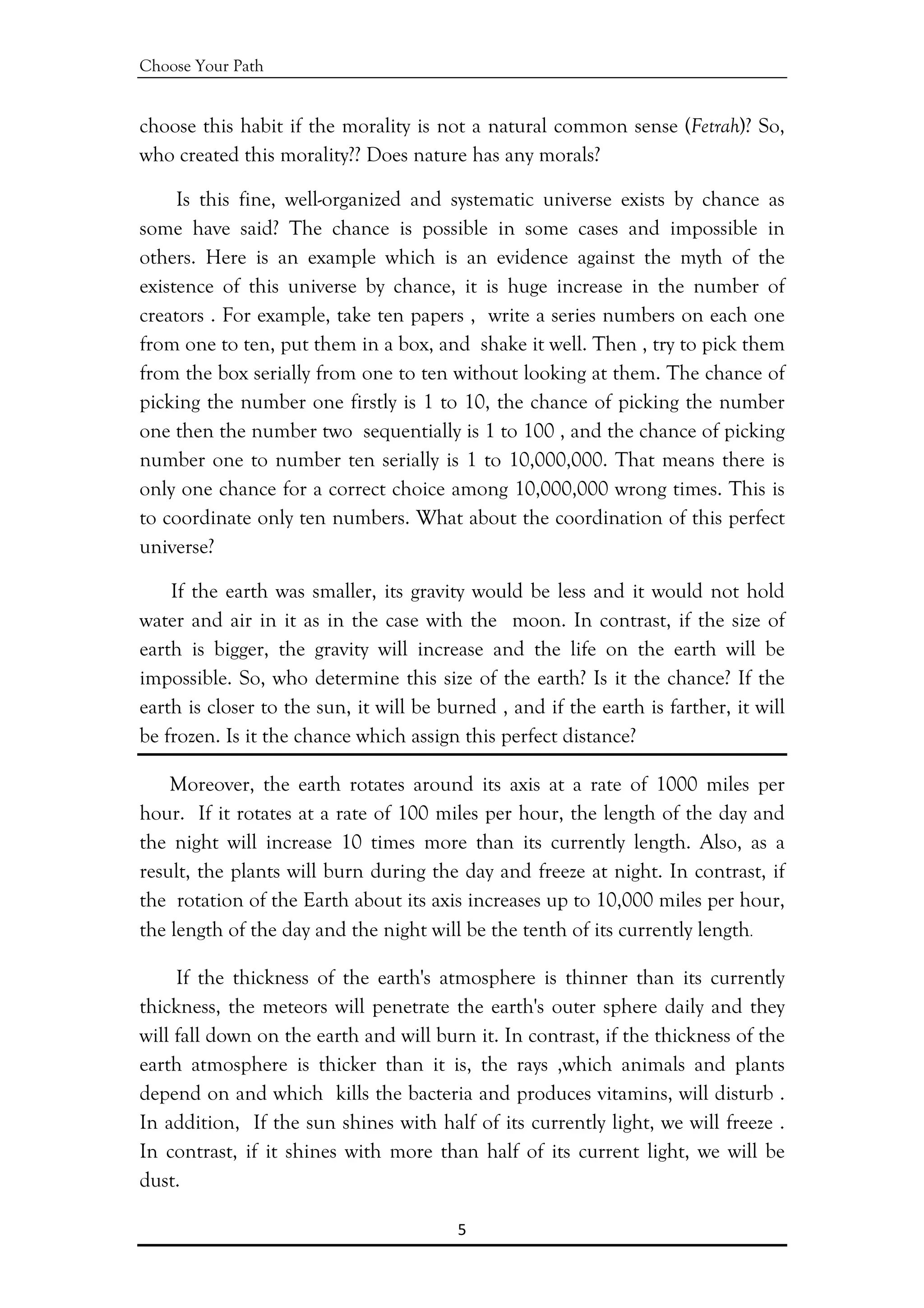 Choose Your Path
5 
 
choose this habit if the morality is not a natural common sense (Fetrah)? So,
who created this morality?? Does nature has any morals?
Is this fine, well-organized and systematic universe exists by chance as
some have said? The chance is possible in some cases and impossible in
others. Here is an example which is an evidence against the myth of the
existence of this universe by chance, it is huge increase in the number of
creators . For example, take ten papers , write a series numbers on each one
from one to ten, put them in a box, and shake it well. Then , try to pick them
from the box serially from one to ten without looking at them. The chance of
picking the number one firstly is 1 to 10, the chance of picking the number
one then the number two sequentially is 1 to 100 , and the chance of picking
number one to number ten serially is 1 to 10,000,000. That means there is
only one chance for a correct choice among 10,000,000 wrong times. This is
to coordinate only ten numbers. What about the coordination of this perfect
universe?
If the earth was smaller, its gravity would be less and it would not hold
water and air in it as in the case with the moon. In contrast, if the size of
earth is bigger, the gravity will increase and the life on the earth will be
impossible. So, who determine this size of the earth? Is it the chance? If the
earth is closer to the sun, it will be burned , and if the earth is farther, it will
be frozen. Is it the chance which assign this perfect distance?
Moreover, the earth rotates around its axis at a rate of 1000 miles per
hour. If it rotates at a rate of 100 miles per hour, the length of the day and
the night will increase 10 times more than its currently length. Also, as a
result, the plants will burn during the day and freeze at night. In contrast, if
the rotation of the Earth about its axis increases up to 10,000 miles per hour,
the length of the day and the night will be the tenth of its currently length.
If the thickness of the earth's atmosphere is thinner than its currently
thickness, the meteors will penetrate the earth's outer sphere daily and they
will fall down on the earth and will burn it. In contrast, if the thickness of the
earth atmosphere is thicker than it is, the rays ,which animals and plants
depend on and which kills the bacteria and produces vitamins, will disturb .
In addition, If the sun shines with half of its currently light, we will freeze .
In contrast, if it shines with more than half of its current light, we will be
dust.
 