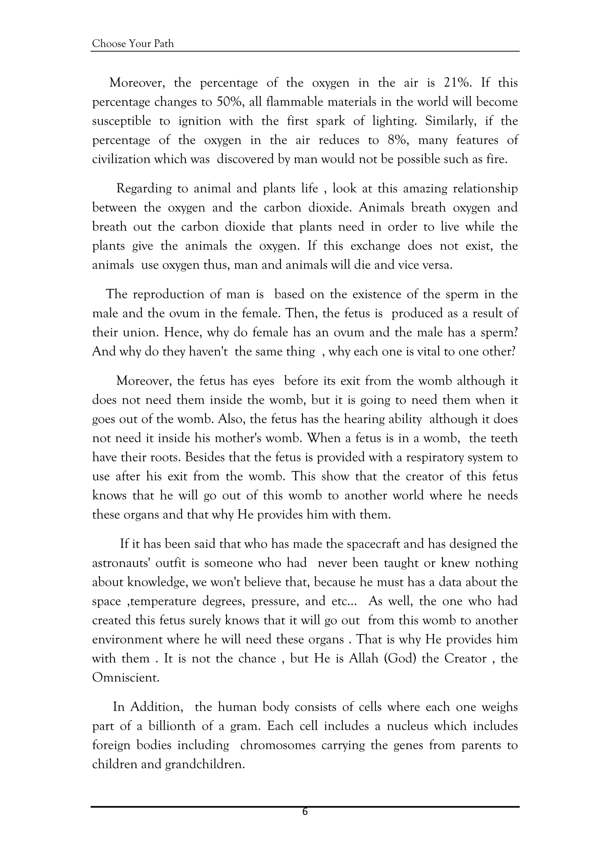 Choose Your Path
6 
 
Moreover, the percentage of the oxygen in the air is 21%. If this
percentage changes to 50%, all flammable materials in the world will become
susceptible to ignition with the first spark of lighting. Similarly, if the
percentage of the oxygen in the air reduces to 8%, many features of
civilization which was discovered by man would not be possible such as fire.
Regarding to animal and plants life , look at this amazing relationship
between the oxygen and the carbon dioxide. Animals breath oxygen and
breath out the carbon dioxide that plants need in order to live while the
plants give the animals the oxygen. If this exchange does not exist, the
animals use oxygen thus, man and animals will die and vice versa.
The reproduction of man is based on the existence of the sperm in the
male and the ovum in the female. Then, the fetus is produced as a result of
their union. Hence, why do female has an ovum and the male has a sperm?
And why do they haven't the same thing , why each one is vital to one other?
Moreover, the fetus has eyes before its exit from the womb although it
does not need them inside the womb, but it is going to need them when it
goes out of the womb. Also, the fetus has the hearing ability although it does
not need it inside his mother's womb. When a fetus is in a womb, the teeth
have their roots. Besides that the fetus is provided with a respiratory system to
use after his exit from the womb. This show that the creator of this fetus
knows that he will go out of this womb to another world where he needs
these organs and that why He provides him with them.
If it has been said that who has made the spacecraft and has designed the
astronauts' outfit is someone who had never been taught or knew nothing
about knowledge, we won't believe that, because he must has a data about the
space ,temperature degrees, pressure, and etc… As well, the one who had
created this fetus surely knows that it will go out from this womb to another
environment where he will need these organs . That is why He provides him
with them . It is not the chance , but He is Allah (God) the Creator , the
Omniscient.
In Addition, the human body consists of cells where each one weighs
part of a billionth of a gram. Each cell includes a nucleus which includes
foreign bodies including chromosomes carrying the genes from parents to
children and grandchildren.
 