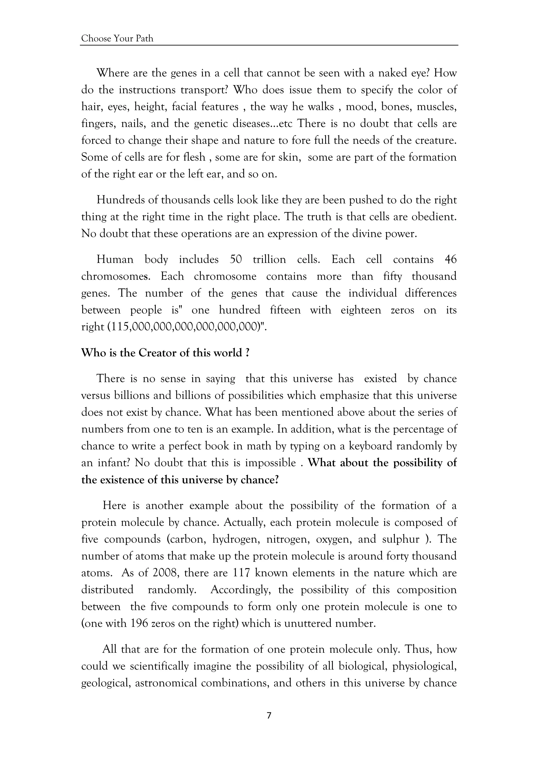 Choose Your Path
7 
 
Where are the genes in a cell that cannot be seen with a naked eye? How
do the instructions transport? Who does issue them to specify the color of
hair, eyes, height, facial features , the way he walks , mood, bones, muscles,
fingers, nails, and the genetic diseases…etc There is no doubt that cells are
forced to change their shape and nature to fore full the needs of the creature.
Some of cells are for flesh , some are for skin, some are part of the formation
of the right ear or the left ear, and so on.
Hundreds of thousands cells look like they are been pushed to do the right
thing at the right time in the right place. The truth is that cells are obedient.
No doubt that these operations are an expression of the divine power.
Human body includes 50 trillion cells. Each cell contains 46
chromosomes. Each chromosome contains more than fifty thousand
genes. The number of the genes that cause the individual differences
between people is" one hundred fifteen with eighteen zeros on its
right (115,000,000,000,000,000,000)".
Who is the Creator of this world ?
There is no sense in saying that this universe has existed by chance
versus billions and billions of possibilities which emphasize that this universe
does not exist by chance. What has been mentioned above about the series of
numbers from one to ten is an example. In addition, what is the percentage of
chance to write a perfect book in math by typing on a keyboard randomly by
an infant? No doubt that this is impossible . What about the possibility of
the existence of this universe by chance?
Here is another example about the possibility of the formation of a
protein molecule by chance. Actually, each protein molecule is composed of
five compounds (carbon, hydrogen, nitrogen, oxygen, and sulphur ). The
number of atoms that make up the protein molecule is around forty thousand
atoms. As of 2008, there are 117 known elements in the nature which are
distributed randomly. Accordingly, the possibility of this composition
between the five compounds to form only one protein molecule is one to
(one with 196 zeros on the right) which is unuttered number.
All that are for the formation of one protein molecule only. Thus, how
could we scientifically imagine the possibility of all biological, physiological,
geological, astronomical combinations, and others in this universe by chance
 