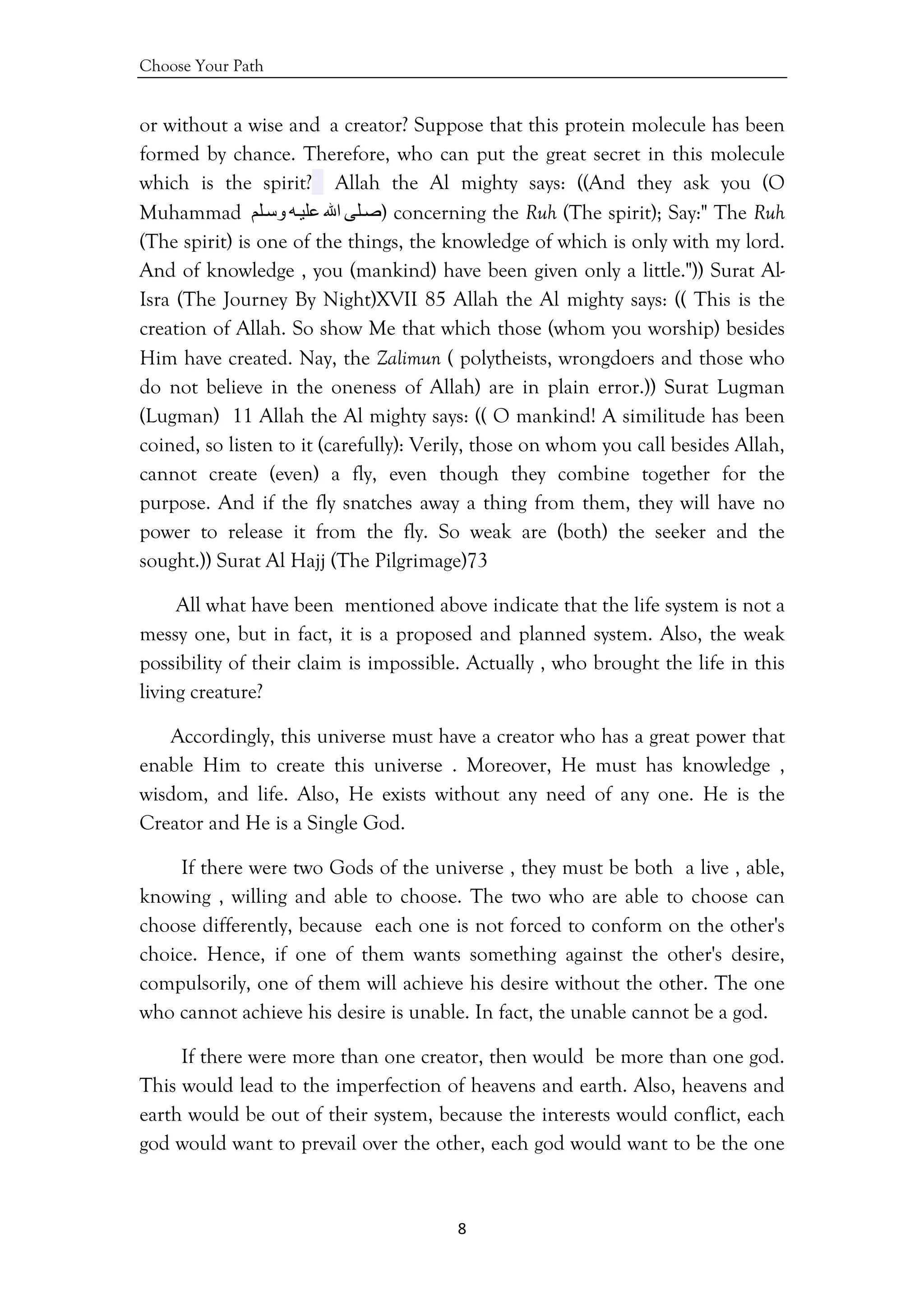 Choose Your Path
8 
 
or without a wise and a creator? Suppose that this protein molecule has been
formed by chance. Therefore, who can put the great secret in this molecule
which is the spirit? Allah the Al mighty says: ((And they ask you (O
Muhammad ‫ﻠﻰ‬‫ﺻ‬‫اﷲ‬‫ﻪ‬‫ﻋﻠﻴ‬‫ﻠﻢ‬‫وﺳ‬ ) concerning the Ruh (The spirit); Say:" The Ruh
(The spirit) is one of the things, the knowledge of which is only with my lord.
And of knowledge , you (mankind) have been given only a little.")) Surat Al-
Isra (The Journey By Night)XVII 85 Allah the Al mighty says: (( This is the
creation of Allah. So show Me that which those (whom you worship) besides
Him have created. Nay, the Zalimun ( polytheists, wrongdoers and those who
do not believe in the oneness of Allah) are in plain error.)) Surat Lugman
(Lugman) 11 Allah the Al mighty says: (( O mankind! A similitude has been
coined, so listen to it (carefully): Verily, those on whom you call besides Allah,
cannot create (even) a fly, even though they combine together for the
purpose. And if the fly snatches away a thing from them, they will have no
power to release it from the fly. So weak are (both) the seeker and the
sought.)) Surat Al Hajj (The Pilgrimage)73
All what have been mentioned above indicate that the life system is not a
messy one, but in fact, it is a proposed and planned system. Also, the weak
possibility of their claim is impossible. Actually , who brought the life in this
living creature?
Accordingly, this universe must have a creator who has a great power that
enable Him to create this universe . Moreover, He must has knowledge ,
wisdom, and life. Also, He exists without any need of any one. He is the
Creator and He is a Single God.
If there were two Gods of the universe , they must be both a live , able,
knowing , willing and able to choose. The two who are able to choose can
choose differently, because each one is not forced to conform on the other's
choice. Hence, if one of them wants something against the other's desire,
compulsorily, one of them will achieve his desire without the other. The one
who cannot achieve his desire is unable. In fact, the unable cannot be a god.
If there were more than one creator, then would be more than one god.
This would lead to the imperfection of heavens and earth. Also, heavens and
earth would be out of their system, because the interests would conflict, each
god would want to prevail over the other, each god would want to be the one
 