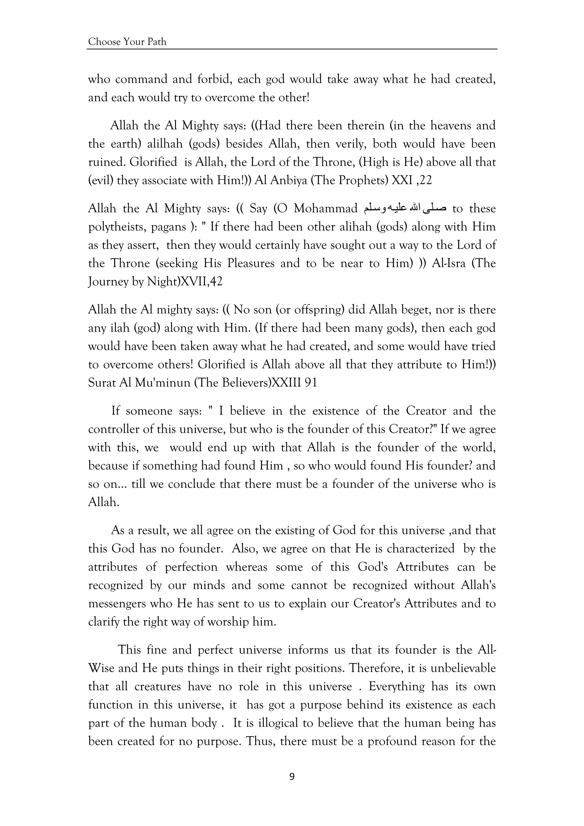 Choose Your Path
9 
 
who command and forbid, each god would take away what he had created,
and each would try to overcome the other!
Allah the Al Mighty says: ((Had there been therein (in the heavens and
the earth) alilhah (gods) besides Allah, then verily, both would have been
ruined. Glorified is Allah, the Lord of the Throne, (High is He) above all that
(evil) they associate with Him!)) Al Anbiya (The Prophets) XXI ,22
Allah the Al Mighty says: (( Say (O Mohammad ‫ﻠﻰ‬‫ﺻ‬‫اﷲ‬‫ﻪ‬‫ﻋﻠﻴ‬‫ﻠﻢ‬‫وﺳ‬ to these
polytheists, pagans ): " If there had been other alihah (gods) along with Him
as they assert, then they would certainly have sought out a way to the Lord of
the Throne (seeking His Pleasures and to be near to Him) )) Al-Isra (The
Journey by Night)XVII,42
Allah the Al mighty says: (( No son (or offspring) did Allah beget, nor is there
any ilah (god) along with Him. (If there had been many gods), then each god
would have been taken away what he had created, and some would have tried
to overcome others! Glorified is Allah above all that they attribute to Him!))
Surat Al Mu'minun (The Believers)XXIII 91
If someone says: " I believe in the existence of the Creator and the
controller of this universe, but who is the founder of this Creator?" If we agree
with this, we would end up with that Allah is the founder of the world,
because if something had found Him , so who would found His founder? and
so on… till we conclude that there must be a founder of the universe who is
Allah.
As a result, we all agree on the existing of God for this universe ,and that
this God has no founder. Also, we agree on that He is characterized by the
attributes of perfection whereas some of this God's Attributes can be
recognized by our minds and some cannot be recognized without Allah's
messengers who He has sent to us to explain our Creator's Attributes and to
clarify the right way of worship him.
This fine and perfect universe informs us that its founder is the All-
Wise and He puts things in their right positions. Therefore, it is unbelievable
that all creatures have no role in this universe . Everything has its own
function in this universe, it has got a purpose behind its existence as each
part of the human body . It is illogical to believe that the human being has
been created for no purpose. Thus, there must be a profound reason for the
 