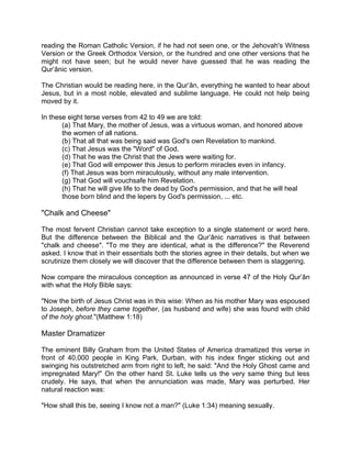 reading the Roman Catholic Version, if he had not seen one, or the Jehovah's Witness
Version or the Greek Orthodox Version, or the hundred and one other versions that he
might not have seen; but he would never have guessed that he was reading the
Qur’ânic version.
The Christian would be reading here, in the Qur’ân, everything he wanted to hear about
Jesus, but in a most noble, elevated and sublime language. He could not help being
moved by it.
In these eight terse verses from 42 to 49 we are told:
(a) That Mary, the mother of Jesus, was a virtuous woman, and honored above
the women of all nations.
(b) That all that was being said was God's own Revelation to mankind.
(c) That Jesus was the "Word" of God.
(d) That he was the Christ that the Jews were waiting for.
(e) That God will empower this Jesus to perform miracles even in infancy.
(f) That Jesus was born miraculously, without any male intervention.
(g) That God will vouchsafe him Revelation.
(h) That he will give life to the dead by God's permission, and that he will heal
those born blind and the lepers by God's permission, ... etc.
"Chalk and Cheese"
The most fervent Christian cannot take exception to a single statement or word here.
But the difference between the Biblical and the Qur’ânic narratives is that between
"chalk and cheese". "To me they are identical, what is the difference?" the Reverend
asked. I know that in their essentials both the stories agree in their details, but when we
scrutinize them closely we will discover that the difference between them is staggering.
Now compare the miraculous conception as announced in verse 47 of the Holy Qur’ân
with what the Holy Bible says:
"Now the birth of Jesus Christ was in this wise: When as his mother Mary was espoused
to Joseph, before they came together, (as husband and wife) she was found with child
of the holy ghost."(Matthew 1:18)
Master Dramatizer
The eminent Billy Graham from the United States of America dramatized this verse in
front of 40,000 people in King Park, Durban, with his index finger sticking out and
swinging his outstretched arm from right to left, he said: "And the Holy Ghost came and
impregnated Mary!" On the other hand St. Luke tells us the very same thing but less
crudely. He says, that when the annunciation was made, Mary was perturbed. Her
natural reaction was:
"How shall this be, seeing I know not a man?" (Luke 1:34) meaning sexually.
 