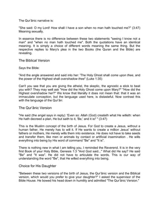 The Qur’ânic narrative is:
"She said: O my Lord! How shall I have a son when no man hath touched me?" (3:47)
Meaning sexually.
In essence there is no difference between these two statements "seeing I know not a
man" and "when no man hath touched me". Both the quotations have an identical
meaning. It is simply a choice of different words meaning the same thing. But the
respective replies to Mary's plea in the two Books (the Quran and the Bible) are
revealing.
The Biblical Version
Says the Bible:
"And the angle answered and said into her: 'The Holy Ghost shall come upon thee, and
the power of the Highest shall overshadow thee" (Luke 1:35)
Can't you see that you are giving the atheist, the skeptic, the agnostic a stick to beat
you with? They may well ask "How did the Holy Ghost come upon Mary?" "How did the
Highest overshadow her?" We know that literally it does not mean that: that it was an
immaculate conception, but the language used here, is distasteful. Now contrast this
with the language of the Qur’ân:
The Qur’ânic Version
"He said (the angel says in reply): 'Even so: Allah (God) createth what He willeth: when
He hath decreed a plan, He but saith to it, 'Be,' and it is!' " (3:47)
This is the Muslim concept of the birth of Jesus. For God to create a Jesus, without a
human father, He merely has to will it. If He wants to create a million Jesus' without
fathers or mothers, He merely wills them into existence. He does not have to take seeds
and transfer them, like men or animals by contact or artificial insemination . He wills
everything into being by His word of command "Be" and "It is".
There is nothing new in what I am telling you, I reminded the Reverend. It is in the very
first Book of your Holy Bible, Genesis 1:3 "And God said..." What did He say? He said
"Be" and "It was". He did not have to articulate the words. This is our way of
understanding the word "Be", that He willed everything into being.
Choice for His Daughter
"Between these two versions of the birth of Jesus, the Qur’ânic version and the Biblical
version, which would you prefer to give your daughter?" I asked the supervisor of the
Bible House. He bowed his head down in humility and admitted "The Qur’ânic Version."
 
