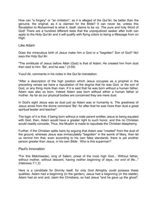 How can "a forgery" or "an imitation", as it is alleged of the Qur’ân, be better than the
genuine, the original, as it is claimed for the Bible? It can never be, unless this
Revelation to Muhammed is what it, itself, claims to be viz. The pure and holy Word of
God! There are a hundred different tests that the unprejudiced seeker after truth can
apply to the Holy Qur’ân and it will qualify with flying colors to being a Message from on
High.
Like Adam
Does the miraculous birth of Jesus make him a God or a "begotten" Son of God? No!
says the Holy Qur’ân:
"The similitude of Jesus before Allah (God) is that of Adam; He created him from dust
then said to him: 'Be', and he was." (3:59)
Yusuf Ali, comments in his notes in the Qur’ân translation:
"After a description of the high position which Jesus occupies as a prophet in the
preceding verses we have a repudiation of the dogma that he was God, or the son of
God, or any thing more than man. If it is said that he was born without a human father,
Adam was also so born. Indeed Adam was born without either a human father or
mother. As far as our physical bodies are concerned they are mere dust.
In God's sight Jesus was as dust just as Adam was or humanity is. The greatness of
Jesus arose from the divine command 'Be': for after that he was more than dust a great
spiritual leader and teacher"
The logic of it is that, if being born without a male parent entitles Jesus to being equated
with God, then, Adam would have a greater right to such honor, and this no Christian
would readily concede. Thus, the Muslim is made to repudiate the Christian blasphemy.
Further, if the Christian splits hairs by arguing that Adam was "created" from the dust of
the ground, whereas Jesus was immaculately "begotten" in the womb of Mary, then let
us remind him that, even according to his own false standards, there is yet another
person greater than Jesus, in his own Bible . Who is this superman?
Paul's Innovation
"For this Melchisedec, king of Salem, priest of the most high God... Without father,
without mother, without descent, having neither beginning of days, nor end of life..."
(Hebrews 7:1,3)
Here is a candidate for Divinity itself, for only God Almighty could possess these
qualities. Adam had a beginning (in the garden), Jesus had a beginning (in the stable);
Adam had an end and, claim the Christians, so had Jesus "and he gave up the ghost".
 