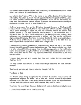 But where is Melchisedec? Perhaps he is hibernating somewhere like Rip Van Winkel
(a fairy tale character who slept for many ages.)
And what is this "Hebrews"? It is the name of one of the Books of the Holy Bible,
authored by the gallant St. Paul, the self appointed thirteenth apostle of Christ. Jesus
had twelve apostles, but one of them (Judas) had the Devil in him. So the vacancy had
to be filled, because of the "twelve" thrones in heaven, which had to be occupied by his
disciples to judge the children of Israel (Luke 22:30).
Saul was a renegade Jew, and the Christians changed his name to "Paul", probably
because "Saul" sounds Jewish. This St. Paul made such a fine mess of the teachings of
Jesus, peace blessings be upon him, that he earned for himself the second most
coveted position of "The Most Influential Men of History" in the monumental work of
Michael H. Hart: The 100 or The Top Hundred or the Greatest Hundred in History. Paul
outclasses even Jesus because, according to Michael Hart, Paul was the real founder
of present day Christianity. The honor of creating Christianity had to be shared between
Paul and Jesus, and Paul won because he wrote more Books of the Bible than any
other single author, whereas Jesus did not write a single word.
Paul needed no inspiration to write his hyperboles here and in the rest of his Epistles.
Did not Hitler's Minister of Propaganda Goebbels say: "The bigger the lie the more likely
it is to be believed'? But the amazing thing about this exaggeration is that no Christian
seems to have read it. Every learned man to whom I have shown this verse to, seemed
to be seeing it for the first time. They appear dumbfounded, as described by the fitting
words of Jesus:
"...seeing they see not, and hearing they hear not, neither do they understand."
(Matthew 13:13)
The Holy Qur’ân also contains a verse which fittingly describes this well cultivated
sickness:
"Deaf, dumb and blind, will they not return (to the path)." (2:18)
The Sons of God
The Muslim takes strong exception to the Christian dogma that "Jesus is the only
begotten son, begotten not made". This is what the Christian is made to repeat from
childhood in his catechism. I have asked learned Christians, again and again as to what
they are really trying to emphasize, when they say: "Begotten not made".
They know that according to their own God given (?) records, God has sons by the tons:
"...Adam, which was the son of God."(Luke 3:38)
 