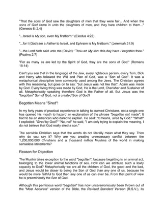 "That the sons of God saw the daughters of men that they were fair... And when the
sons of God came in unto the daughters of men, and they bare children to them..."
(Genesis 6: 2,4)
"...Israel is My son, even My firstborn:" (Exodus 4:22)
"...for I (God) am a Father to Israel, and Ephraim is My firstborn." (Jeremiah 31:9)
"...the Lord hath said unto me (David): 'Thou art My son: this day have I begotten thee."
(Psalms 2:7)
"For as many as are led by the Spirit of God, they are the sons of God." (Romans
18:14)
Can't you see that in the language of the Jew, every righteous person, every Tom, Dick
and Harry who followed the Will and Plan of God, was a "Son of God". It was a
metaphorical descriptive term commonly used among the Jews. The Christian agrees
with this reasoning, but goes on to say: "but Jesus was not like that". Adam was made
by God. Every living thing was made by God, He is the Lord, Cherisher and Sustainer of
all. Metaphorically speaking therefore God is the Father of all. But Jesus was the
"begotten" Son of God, not a created Son of God?
Begotten Means "Sired"!
In my forty years of practical experience in talking to learned Christians, not a single one
has opened his mouth to hazard an explanation of the phrase "begotten not made". It
had to be an American who dared to explain. He said: "It means, sired by God." "What!"
I exploded: "Sired by God?" "No, no!" he said, "I am only trying to explain the meaning, I
do not believe that God really sired a son."
The sensible Christian says that the words do not literally mean what they say. Then
why do you say it? Why are you creating unnecessary conflict between the
1,200,000,000 Christians and a thousand million Muslims of the world in making
senseless statements?
Reason for Objection
The Muslim takes exception to the word "begotten", because begetting is an animal act,
belonging to the lower animal functions of sex. How can we attribute such a lowly
capacity to God? Metaphorically we are all the children of God, the good and the bad,
and Jesus would be closer to being the Son of God than any one of us, because he
would be more faithful to God then any one of us can ever be. From that point of view
he is preeminently the Son of God.
Although this pernicious word "begotten" has now unceremoniously been thrown out of
the "Most Accurate" version of the Bible, the Revised Standard Version (R.S.V.), its
 