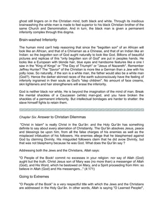 ghost still lingers on in the Christian mind, both black and white. Through its insidious
brainwashing the white man is made to feel superior to his black Christian brother of the
same Church and Denomination. And in turn, the black man is given a permanent
inferiority complex through this dogma.
Brain-washed Inferiority
The human mind can't help reasoning that since the "begotten son" of an African will
look like an African, and that of a Chinaman as a Chinese, and that of an Indian like an
Indian: so the begotten son of God aught naturally to look like God. Billions of beautiful
pictures and replicas of this "only begotten son of God" are put in peoples hands. He
looks like a European with blonde hair, blue eyes and handsome features like e one I
saw in the "King of Kings" or "The Day of Triumph" or "Jesus of Nazareth". Remember
Jeffrey Hunter? The "Savior" of the Christian is more like a German than a Jew with his
polly nose. So naturally, if the son is a white man, the father would also be a white man
(God?). Hence the darker skinned races of the earth subconsciously have the feeling of
inferiorly ingrained in their souls as God's "step children". No amount of face creams,
skin lighteners and hair strengtheners will erase the inferiority.
God is neither black nor white. He is beyond the imagination of the mind of man. Break
the mental shackles of a Caucasian (white) man-god, and you have broken the
shackles of a permanent inferiority. But intellectual bondages are harder to shatter: the
slave himself fights to retain them.
Chapter Six: Answer to Christian Dilemmas
"Christ in Islam" is really Christ in the Qur’ân: and the Holy Qur’ân has something
definite to say about every aberration of Christianity. The Qur’ân absolves Jesus, peace
and blessings be upon him, from all the false charges of his enemies as well as the
misplaced infatuation of his followers. His enemies allege that he blasphemed against
God by claiming Divinity. His misguided followers claim that he did avow Divinity, but
that was not blasphemy because he was God. What does the Qur’ân say ?
Addressing both the Jews and the Christians, Allah says:
"O People of the Book! commit no excesses in your religion: nor say of Allah (God)
aught but the truth. Christ Jesus son of Mary was (no more than) a messenger of Allah
(God), and His Word, which he bestowed on Mary, and a Spirit proceeding from Him: so
believe in Allah (God) and His messengers..." (4:171)
Going to Extremes
"O People of the Book" is a very respectful title with which the Jews and the Christians
are addressed in the Holy Qur’ân. In other words, Allah is saying "O Learned People!",
 