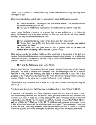 Jesus could not afford to provoke them any further there were too many and they were
itching for a fight.
Discretion is the better part of valor. In a conciliatory spirit, befitting the occasion:
25. "Jesus answered, I did tell you, but you do not believe. The miracles I do in
my Father's name speak for me,"
26. "but you do not believe because you are not my sheep." (John 10:25-26).
Jesus rebuts the false charge of his enemies that he was ambiguous in his claims to
being the Messiah that they were waiting for. He says that he did tell them clearly
enough, yet they would not listen to him, but:
27. "My sheep listen to my voice; I know them, and they follow me."
28. "I give them eternal life, and they shall never perish; no one can snatch
them out of my hand."
29. "My Father, who has given them to me, is greater than all; no one can
snatch them out of my Father's hand.." (John 10:29).
How can anyone be so blind as not to see the exactness of the ending of the last two
verses. But spiritual blinkers are more impervious than physical defects. He is telling the
Jews and recording for posterity, the real unity or relationship between the Father and
the son. The most crucial verse:
30. "I and the Father are one." (John 10:30).
One in what? In their Omniscience? In their Nature? In their Omnipotence? No! One in
purpose! That once a believer has accepted faith, the Messenger sees to it that he
remains in faith, and God Almighty also sees to it that he remains in faith. This is the
purpose of the "Father" and the "son" and the "Holy Ghost" and of every man and every
woman of faith. Let the same John explain his Gnostic mystic verbiage.
"That they all may be one as thou. Father, art in me, and I in thee, that they also may be
one in us..."
"I in them, and thou in me, that they may be made perfect in one..."(John 17:20-22)
If Jesus is "one" with God, and if that "oneness" makes him God, then the traitor Judas,
and the doubting Thomas, and the satanic Peter, plus the other nine who deserted him
when he was most in need are God(s), because the same "oneness" which he claimed
with God in John 10:30, now he claims for all "who forsook him and fled" (Mark 14:50).
All "ye of little faith" (Matthew 8:26). All "O faithless and perverse generation" (Luke
9:41). Where and when will the Christian blasphemy end? The expression "I and my
Father are one," was very innocent, meaning nothing more than a common purpose
with God. But the Jews were looking for trouble and any excuse will not do, therefore,
 
