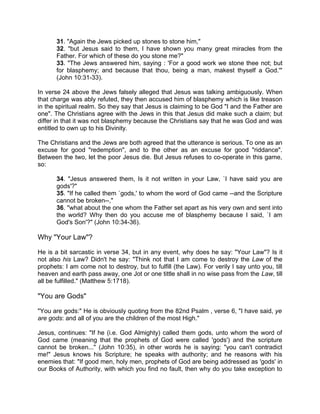 31. "Again the Jews picked up stones to stone him,"
32. "but Jesus said to them, I have shown you many great miracles from the
Father. For which of these do you stone me?"
33. "The Jews answered him, saying : 'For a good work we stone thee not; but
for blasphemy; and because that thou, being a man, makest thyself a God.'"
(John 10:31-33).
In verse 24 above the Jews falsely alleged that Jesus was talking ambiguously. When
that charge was ably refuted, they then accused him of blasphemy which is like treason
in the spiritual realm. So they say that Jesus is claiming to be God "I and the Father are
one". The Christians agree with the Jews in this that Jesus did make such a claim; but
differ in that it was not blasphemy because the Christians say that he was God and was
entitled to own up to his Divinity.
The Christians and the Jews are both agreed that the utterance is serious. To one as an
excuse for good "redemption", and to the other as an excuse for good "riddance".
Between the two, let the poor Jesus die. But Jesus refuses to co-operate in this game,
so:
34. "Jesus answered them, Is it not written in your Law, `I have said you are
gods'?"
35. "If he called them `gods,' to whom the word of God came --and the Scripture
cannot be broken--,"
36. "what about the one whom the Father set apart as his very own and sent into
the world? Why then do you accuse me of blasphemy because I said, `I am
God's Son'?" (John 10:34-36).
Why "Your Law"?
He is a bit sarcastic in verse 34, but in any event, why does he say: "Your Law"? Is it
not also his Law? Didn't he say: "Think not that I am come to destroy the Law of the
prophets: I am come not to destroy, but to fulfill (the Law). For verily I say unto you, till
heaven and earth pass away, one Jot or one tittle shall in no wise pass from the Law, till
all be fulfilled." (Matthew 5:1718).
"You are Gods"
"You are gods:" He is obviously quoting from the 82nd Psalm , verse 6, "I have said, ye
are gods: and all of you are the children of the most High."
Jesus, continues: "If he (i.e. God Almighty) called them gods, unto whom the word of
God came (meaning that the prophets of God were called 'gods') and the scripture
cannot be broken..." (John 10:35), in other words he is saying: "you can't contradict
me!" Jesus knows his Scripture; he speaks with authority; and he reasons with his
enemies that: "If good men, holy men, prophets of God are being addressed as 'gods' in
our Books of Authority, with which you find no fault, then why do you take exception to
 