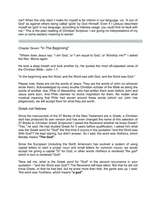 me? When the only claim I make for myself is far inferior in our language, viz. 'A son of
God' as against others being called 'gods' by God Himself. Even if I (Jesus) described
myself as 'god' in our language, according to Hebrew usage, you could find no fault with
me." This is the plain reading of Christian Scripture. I am giving no interpretations of my
own or some esoteric meaning to words!
Chapter Seven: "In The Beginning"
"Where does Jesus say: 'I am God,' or 'I am equal to God,' or 'Worship me'?" I asked
the Rev. Morris again.
He took a deep breath and took another try. He quoted the most oft-repeated verse of
the Christian Bible - John 1:1.
"In the beginning was the Word, and the Word was with God, and the Word was God."
Please note, these are not the words of Jesus. They are the words of John (or whoever
wrote them). Acknowledged by every erudite Christian scholar of the Bible as being the
words of another Jew, Philo of Alexandria, who had written them even before John and
Jesus were born. And Philo claimed no divine inspiration for them. No matter what
mystical meaning that Philo had woven around these words (which our John has
plagiarized), we will accept them for what they are worth.
Greek not Hebrew
Since the manuscripts of the 27 Books of the New Testament are in Greek, a Christian
sect has produced its own version and has even changed the name of this selection of
27 Books to Christian Greek Scriptures! I asked the Reverend whether he knew Greek?
"Yes," he said, He had studied Greek for 5 years before qualification. I asked him what
was the Greek word for "God" the first time it occurs in the quotation "and the Word was
With God"? He kept staring, but didn't answer. So I said, the word was Hotheos, which
literally means "The God".
Since the European (including the North American) has evolved a system of using
capital letters to start a proper noun and small letters for common nouns, we would
accept his giving a capital "G" for God; in other words Hotheos is rendered "the god"
which in turn is rendered "God".
"Now tell me, what is the Greek word for "God" in the second occurrence in your
quotation - "and the Word was God"? The Reverend still kept silent. Not that he did not
know Greek, or that he had lied, but he knew more than that; the game was up. I said:
"the word was Tontheos, which means "a god".
 