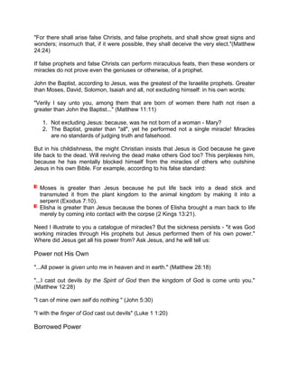 "For there shall arise false Christs, and false prophets, and shall show great signs and
wonders; insomuch that, if it were possible, they shall deceive the very elect."(Matthew
24:24)
If false prophets and false Christs can perform miraculous feats, then these wonders or
miracles do not prove even the geniuses or otherwise, of a prophet.
John the Baptist, according to Jesus, was the greatest of the Israelite prophets. Greater
than Moses, David, Solomon, Isaiah and all, not excluding himself: in his own words:
"Verily I say unto you, among them that are born of women there hath not risen a
greater than John the Baptist..." (Matthew 11:11)
1. Not excluding Jesus: because, was he not born of a woman - Mary?
2. The Baptist, greater than "all", yet he performed not a single miracle! Miracles
are no standards of judging truth and falsehood.
But in his childishness, the might Christian insists that Jesus is God because he gave
life back to the dead. Will reviving the dead make others God too? This perplexes him,
because he has mentally blocked himself from the miracles of others who outshine
Jesus in his own Bible. For example, according to his false standard:
Moses is greater than Jesus because he put life back into a dead stick and
transmuted it from the plant kingdom to the animal kingdom by making it into a
serpent (Exodus 7:10).
Elisha is greater than Jesus because the bones of Elisha brought a man back to life
merely by coming into contact with the corpse (2 Kings 13:21).
Need I illustrate to you a catalogue of miracles? But the sickness persists - "it was God
working miracles through His prophets but Jesus performed them of his own power."
Where did Jesus get all his power from? Ask Jesus, and he will tell us:
Power not His Own
"...All power is given unto me in heaven and in earth." (Matthew 28:18)
"...I cast out devils by the Spirit of God then the kingdom of God is come unto you."
(Matthew 12:28)
"I can of mine own self do nothing " (John 5:30)
"I with the finger of God cast out devils" (Luke 1 1:20)
Borrowed Power
 