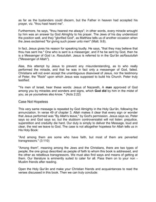 as far as the bystanders could discern, but the Father in heaven had accepted his
prayer, viz. "thou hast heard me".
Furthermore, he says, "thou hearest me always"; in other words, every miracle wrought
by him was an answer by God Almighty to his prayer. The Jews of his day understood
the position well, and they "glorified God", as Matthew tells us of another occasion when
the Jews exclaimed "for giving such power unto men" (Matt. 9:8).
In fact, Jesus gives his reason for speaking loudly. He says, "that they may believe that
thou has sent me." One who is sent is a messenger, and if he be sent by God, then he
is a Messenger of God i.e. Rasulullah. Jesus is referred to in the Qur’ân asRasulullah
("Messenger of Allah").
Alas, this attempt by Jesus to prevent any misunderstanding, as to who really
performed the miracle, and that he was in fact only a messenger of God, failed.
Christians will not even accept the unambiguous disavowal of Jesus, nor the testimony
of Peter, the "Rock" upon which Jesus was supposed to build his Church. Peter truly
testified:
"Ye men of Israel, hear these words: Jesus of Nazareth, A man approved of God
among you by miracles and wonders and signs, which God did by him in the midst of
you, as ye yourselves also know. " (Acts 2:22)
Case Not Hopeless
This very same message is repeated by God Almighty in the Holy Qur’ân, following the
annunciation. In verse 49 of chapter 3, Allah makes it clear that every sign or wonder
that Jesus performed was "By Allah's leave," by God's permission. Jesus says so, Peter
says so and God says so; but the stubborn controversialist will not listen: prejudice,
superstition and credulity die hard. Our duty is simply to deliver the Message, loud and
clear, the rest we leave to God. The case is not altogether hopeless for Allah tells us in
His Holy Book:
"And among them are some who have faith, but most of them are perverted
transgressors." (3:110)
"Among them", meaning among the Jews and the Christians, there are two types of
people; the one group described as people of faith to whom this book is addressed, and
the other as rebellious transgressors. We must also find ways and means of getting at
them. Our literature is eminently suited to cater for all. Pass them on to your non -
Muslim friends after reading.
Open the Holy Qur’ân and make your Christian friends and acquaintances to read the
verses discussed in this book. Then we can truly conclude:
 